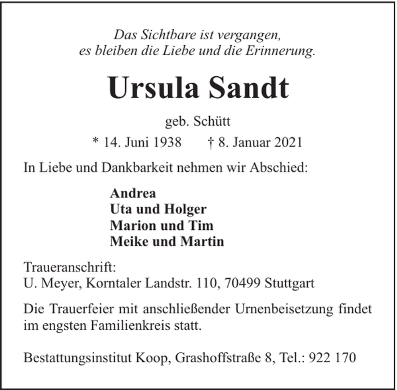 <p>Das Sichtbare ist vergangen,<br />es bleiben die Liebe und die Erinnerung.</p><p>Ursula Sandt<br />geb. Schütt<br />* 14. Juni 1938<br />† 8. Januar 2021<br />In Liebe und Dankbarkeit nehmen wir Abschied:<br />Andrea<br />Uta und Holger<br />Marion und Tim<br />Meike und Martin<br />Traueranschrift:<br />U. Meyer, Korntaler Landstr. 110, 70499 Stuttgart<br />Die Trauerfeier mit anschließender Urnenbeisetzung findet<br />im engsten Familienkreis statt.<br />Bestattungsinstitut Koop, Grashoffstraße 8, Tel.: 922 170</p>