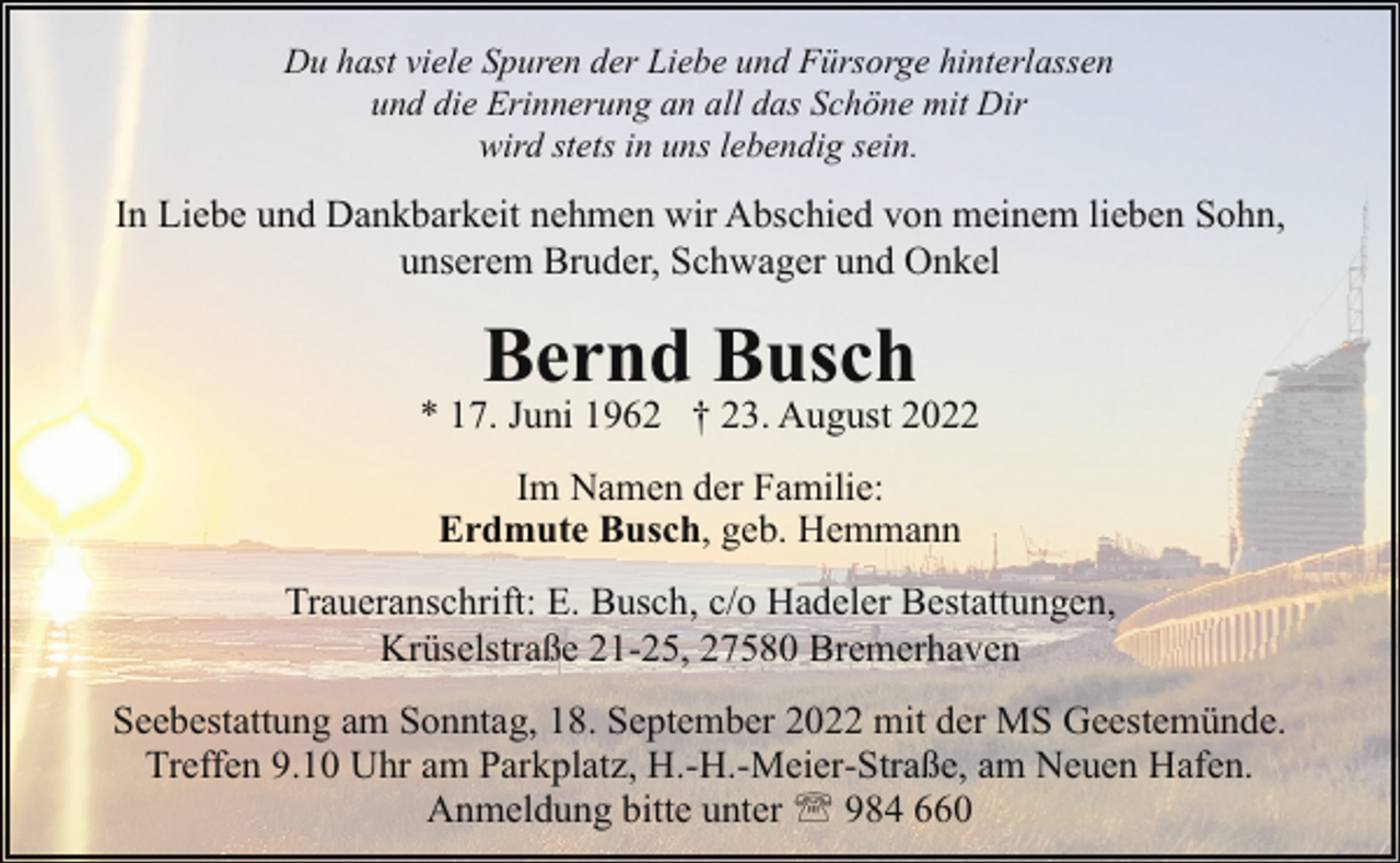 <p>Du hast viele Spuren der Liebe und Fürsorge hinterlassen<br />und die Erinnerung an all das Schöne mit Dir<br />wird stets in uns lebendig sein.</p><p>In Liebe und Dankbarkeit nehmen wir Abschied von meinem lieben Sohn,<br />unserem Bruder, Schwager und Onkel</p><p>Bernd Busch</p><p>* 17. Juni 1962 † 23. August 2022<br />Im Namen der Familie:<br />Erdmute Busch, geb. Hemmann<br />Traueranschrift: E. Busch, c/o Hadeler Bestattungen,<br />Krüselstraße 21-25, 27580 Bremerhaven<br />Seebestattung am Sonntag, 18. September 2022 mit der MS Geestemünde.<br />Treffen 9.10 Uhr am Parkplatz, H.-H.-Meier-Straße, am Neuen Hafen.<br />Anmeldung bitte unter ' 984 660</p>