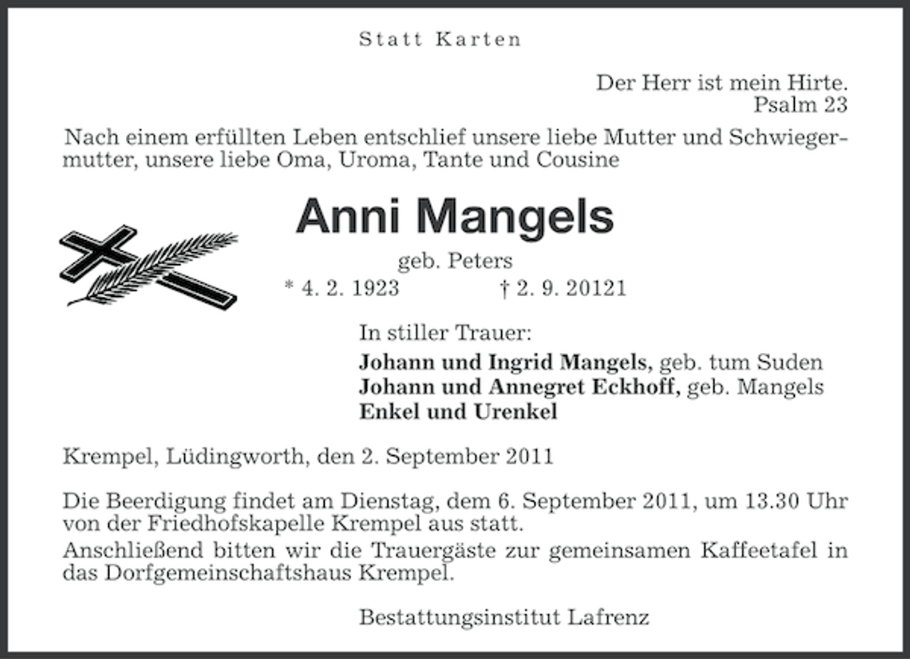 <p>Statt Karten</p><p>Der Herr ist mein Hirte.<br />Psalm 23<br />Nach einem erfüllten Leben entschlief unsere liebe Mutter und Schwiegermutter, unsere liebe Oma, Uroma, Tante und Cousine</p><p>Anni Mangels<br />geb. Peters<br />* 4. 2. 1923<br />† 2. 9. 20121<br />In stiller Trauer:<br />Johann und Ingrid Mangels, geb. tum Suden<br />Johann und Annegret Eckhoff, geb. Mangels<br />Enkel und Urenkel<br />Krempel, Lüdingworth, den 2. September 2011<br />Die Beerdigung findet am Dienstag, dem 6. September 2011, um 13.30 Uhr<br />von der Friedhofskapelle Krempel aus statt.<br />Anschließend bitten wir die Trauergäste zur gemeinsamen Kaffeetafel in<br />das Dorfgemeinschaftshaus Krempel.<br />Bestattungsinstitut Lafrenz</p>