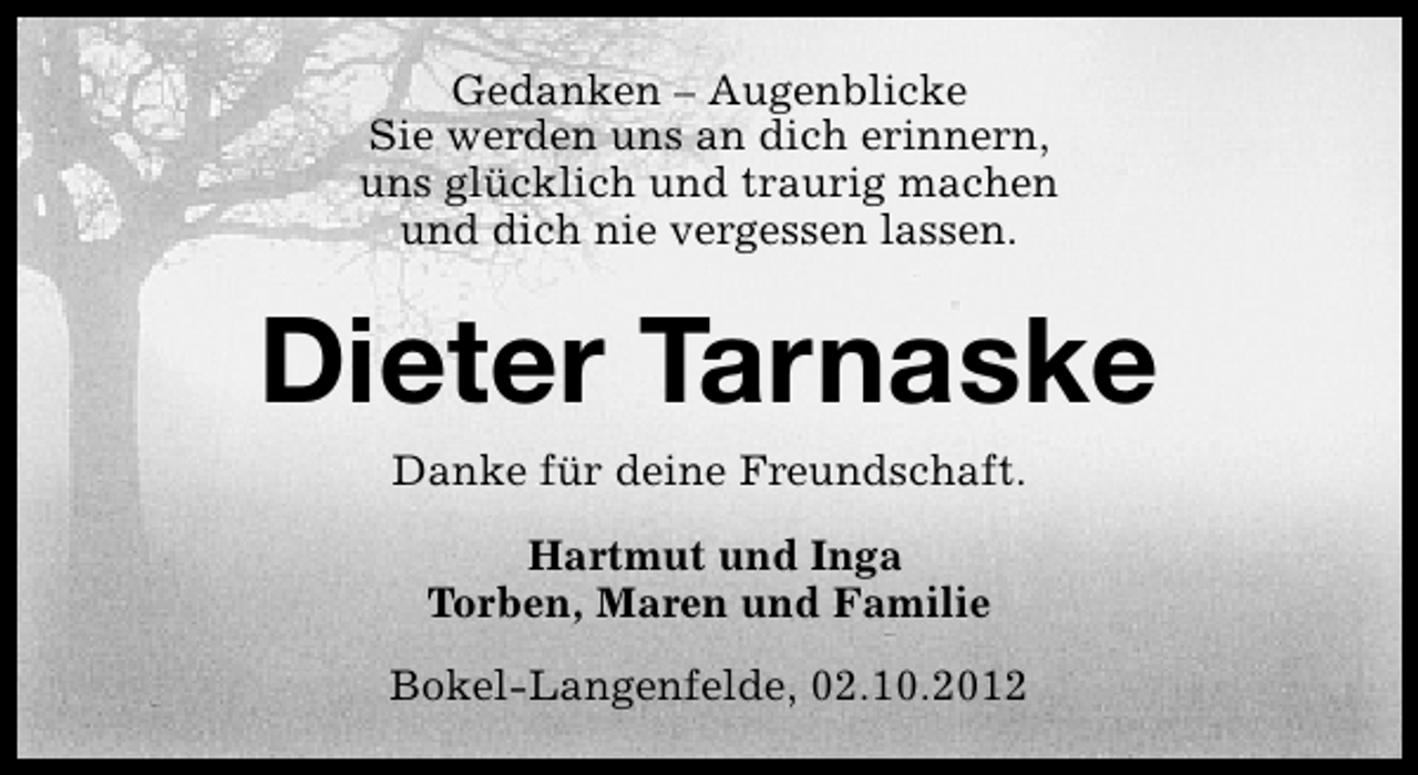 <p>Gedanken – Augenblicke<br />Sie werden uns an dich erinnern,<br />uns glücklich und traurig machen<br />und dich nie vergessen lassen.</p><p>Dieter Tarnaske<br />Danke für deine Freundschaft.<br />Hartmut und Inga<br />Torben, Maren und Familie<br />Bokel-Langenfelde, 02.10.2012</p>