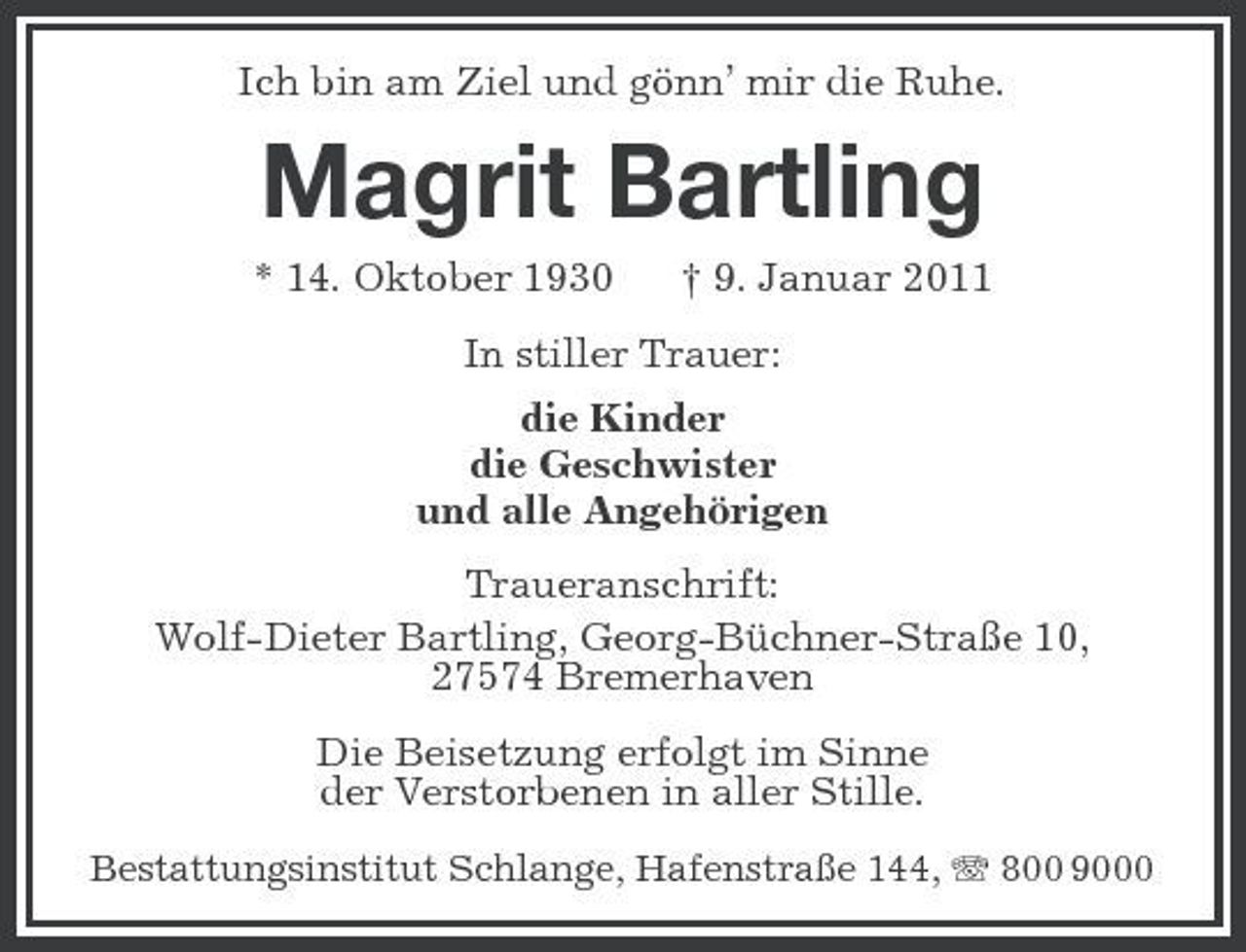 <p>Ich bin am Ziel und gönn’ mir die Ruhe.</p><p>Magrit Bartling<br />* 14. Oktober 1930 † 9. Januar 2011 In stiller Trauer: die Kinder die Geschwister und alle Angehörigen Traueranschrift: Wolf-Dieter Bartling, Georg-Büchner-Straße 10, 27574 Bremerhaven Die Beisetzung erfolgt im Sinne der Verstorbenen in aller Stille.<br />Bestattungsinstitut Schlange, Hafenstraße 144, 800 9000</p>