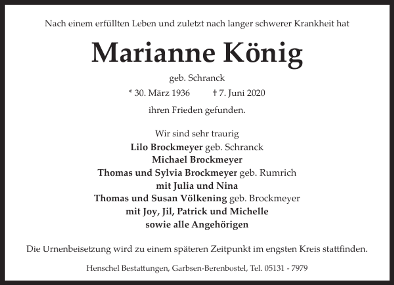 <p>Nach einem erfüllten Leben und zule�t nach langer schwerer Krankheit hat</p><p>Marianne König<br />geb. Schranck<br />* 30. März 1936</p><p>† 7. Juni 2020</p><p>ihren Frieden gefunden.<br />Wir sind sehr traurig</p><p>Lilo Brockmeyer geb. Schranck<br />Michael Brockmeyer<br />Thomas und Sylvia Brockmeyer geb. Rumrich<br />mit Julia und Nina<br />Thomas und Susan Völkening geb. Brockmeyer<br />mit Joy, Jil, Patrick und Michelle<br />sowie alle Angehörigen<br />Die Urnenbeise�ung wird zu einem späteren Zeitpunkt im engsten Kreis sta�ﬁnden.<br />Henschel Besta�ungen, Garbsen­Berenbostel, Tel. 05131 ­ 7979</p>