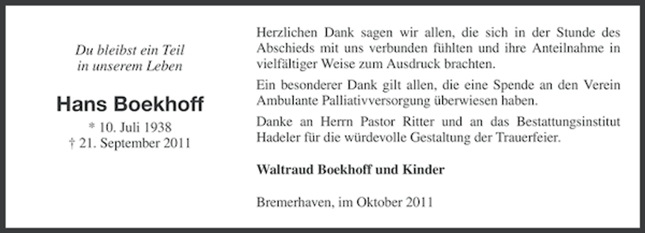 <p>Du bleibst ein Teil<br />in unserem Leben</p><p>Hans Boekhoff<br />* 10. Juli 1938<br />† 21. September 2011</p><p>Herzlichen Dank sagen wir allen, die sich in der Stunde des<br />Abschieds mit uns verbunden fühlten und ihre Anteilnahme in<br />vielfältiger Weise zum Ausdruck brachten.<br />Ein besonderer Dank gilt allen, die eine Spende an den Verein<br />Ambulante Palliativversorgung überwiesen haben.<br />Danke an Herrn Pastor Ritter und an das Bestattungsinstitut<br />Hadeler für die würdevolle Gestaltung der Trauerfeier.<br />Waltraud Boekhoff und Kinder<br />Bremerhaven, im Oktober 2011</p>