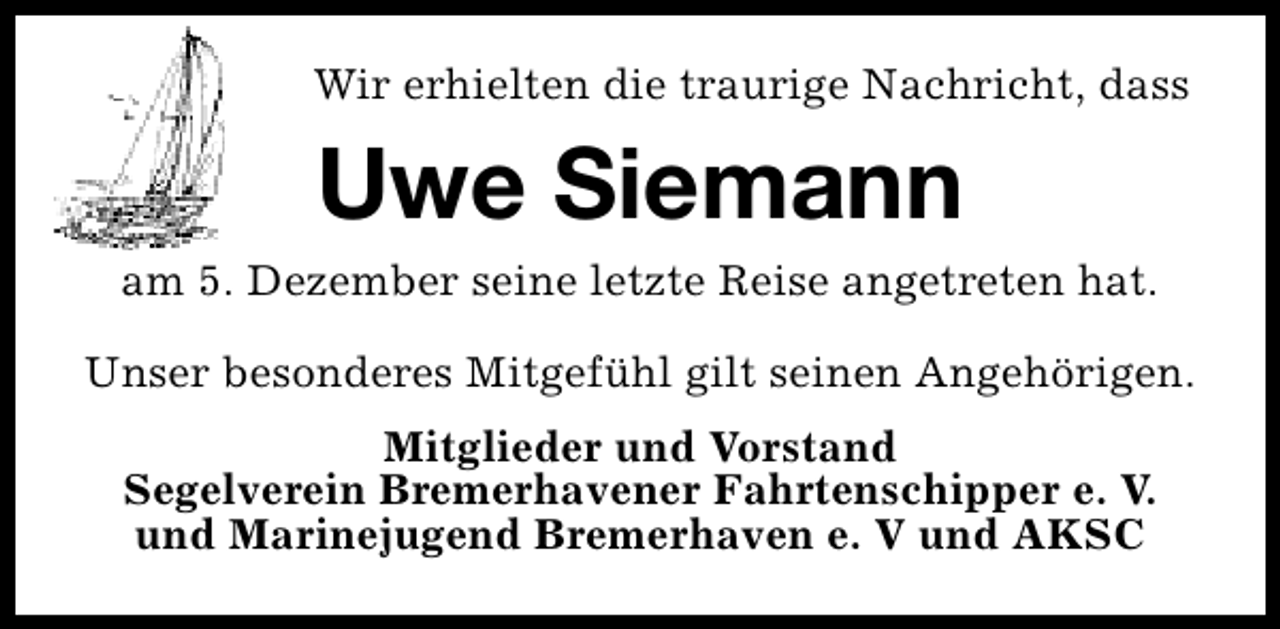 <p>Wir erhielten die traurige Nachricht, dass</p><p>Uwe Siemann<br />am 5. Dezember seine letzte Reise angetreten hat.<br />Unser besonderes Mitgefühl gilt seinen Angehörigen.<br />Mitglieder und Vorstand<br />Segelverein Bremerhavener Fahrtenschipper e. V.<br />und Marinejugend Bremerhaven e. V und AKSC</p>