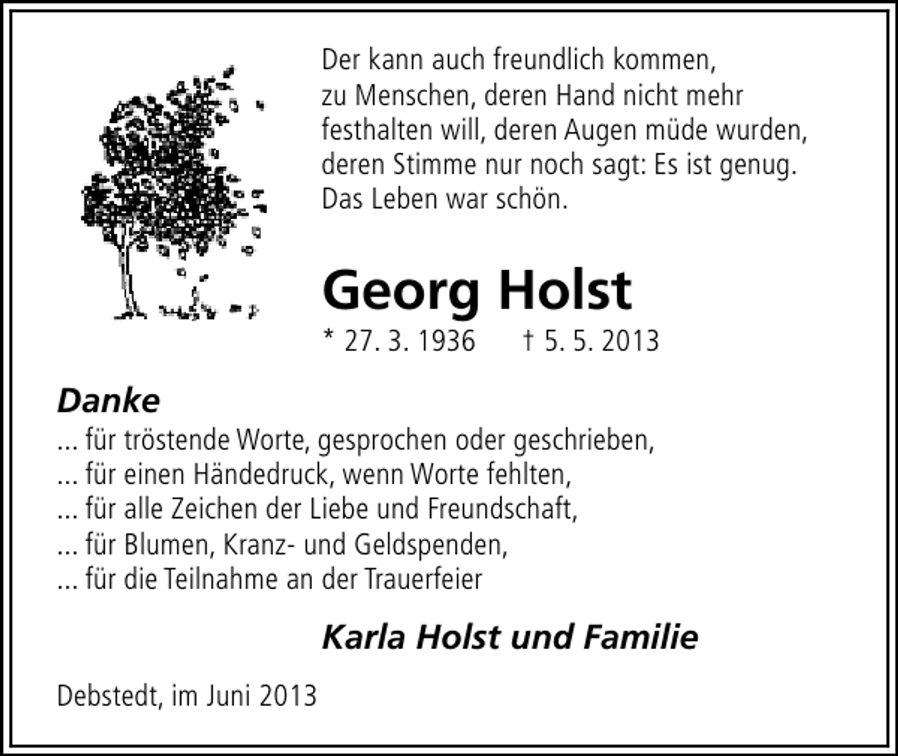 <p>Der kann auch freundlich kommen,<br />zu Menschen, deren Hand nicht mehr<br />festhalten will, deren Augen müde wurden,<br />deren Stimme nur noch sagt: Es ist genug.<br />Das Leben war schön.</p><p>Georg Holst</p><p>* 27. 3. 1936</p><p>† 5. 5. 2013</p><p>Danke</p><p>... für tröstende Worte, gesprochen oder geschrieben,<br />... für einen Händedruck, wenn Worte fehlten,<br />... für alle Zeichen der Liebe und Freundschaft,<br />... für Blumen, Kranz- und Geldspenden,<br />... für die Teilnahme an der Trauerfeier</p><p>Karla Holst und Familie<br />Debstedt, im Juni 2013</p>