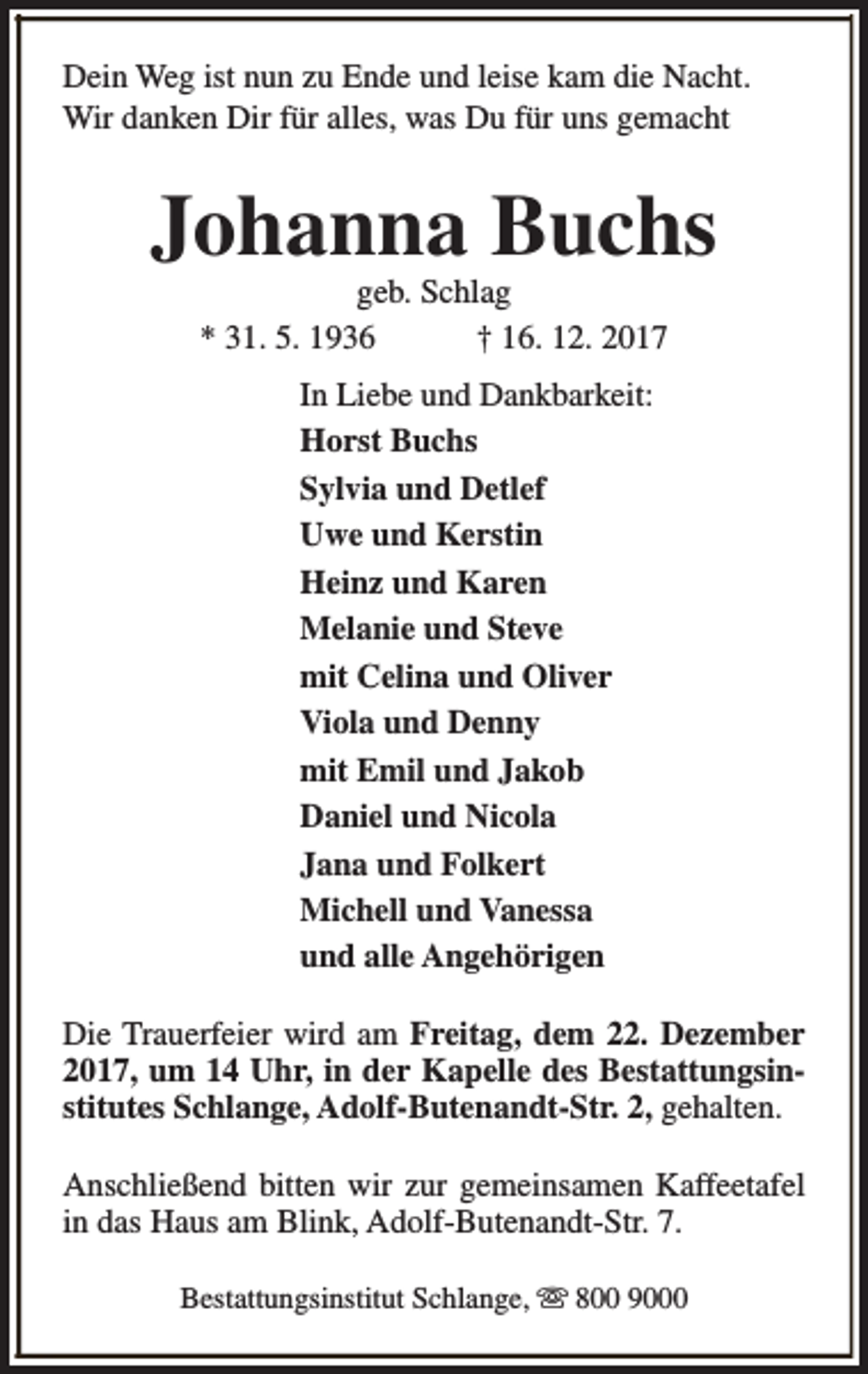 <p>Dein Weg ist nun zu Ende und leise kam die Nacht.<br />Wir danken Dir für alles, was Du für uns gemacht</p><p>Johanna Buchs<br />geb. Schlag<br />* 31. 5. 1936<br />† 16. 12. 2017<br />In Liebe und Dankbarkeit:<br />Horst Buchs<br />Sylvia und Detlef<br />Uwe und Kerstin<br />Heinz und Karen<br />Melanie und Steve<br />mit Celina und Oliver<br />Viola und Denny<br />mit Emil und Jakob<br />Daniel und Nicola<br />Jana und Folkert<br />Michell und Vanessa<br />und alle Angehörigen<br />Die Trauerfeier wird am Freitag, dem 22. Dezember<br />2017, um 14 Uhr, in der Kapelle des Bestattungsinstitutes Schlange, Adolf-Butenandt-Str. 2, gehalten.<br />Anschließend bitten wir zur gemeinsamen Kaffeetafel<br />in das Haus am Blink, Adolf-Butenandt-Str. 7.<br />Bestattungsinstitut Schlange, s 800 9000</p>