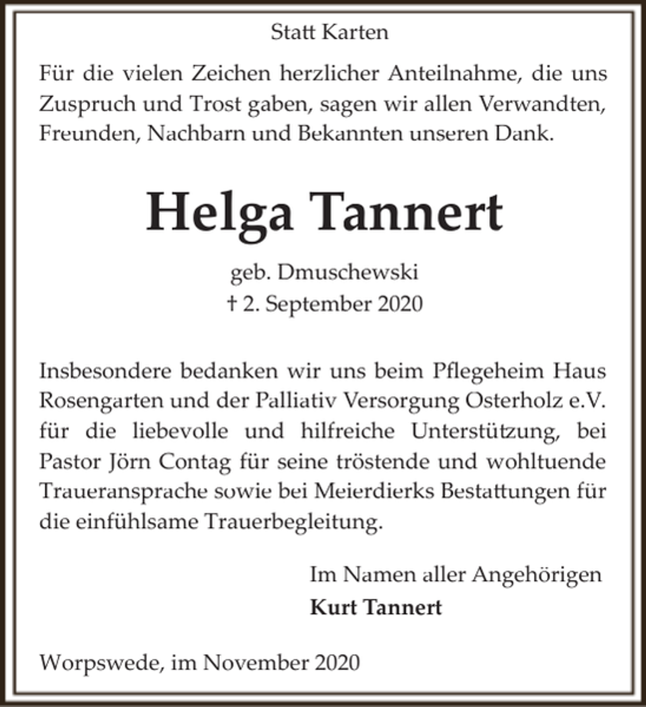 <p>Sta� Karten<br />Für die vielen Zeichen herzlicher Anteilnahme, die uns<br />Zuspruch und Trost gaben, sagen wir allen Verwandten,<br />Freunden, Nachbarn und Bekannten unseren Dank.</p><p>Helga Tannert<br />geb. Dmuschewski<br />† 2. September 2020<br />Insbesondere bedanken wir uns beim Pﬂegeheim Haus<br />Rosengarten und der Palliativ Versorgung Osterholz e.V.<br />für die liebevolle und hilfreiche Unterstü�ung, bei<br />Pastor Jörn Contag für seine tröstende und wohltuende<br />Traueransprache sowie bei Meierdierks Besta�ungen für<br />die einfühlsame Trauerbegleitung.<br />Im Namen aller Angehörigen<br />Kurt Tannert<br />Worpswede, im November 2020</p>