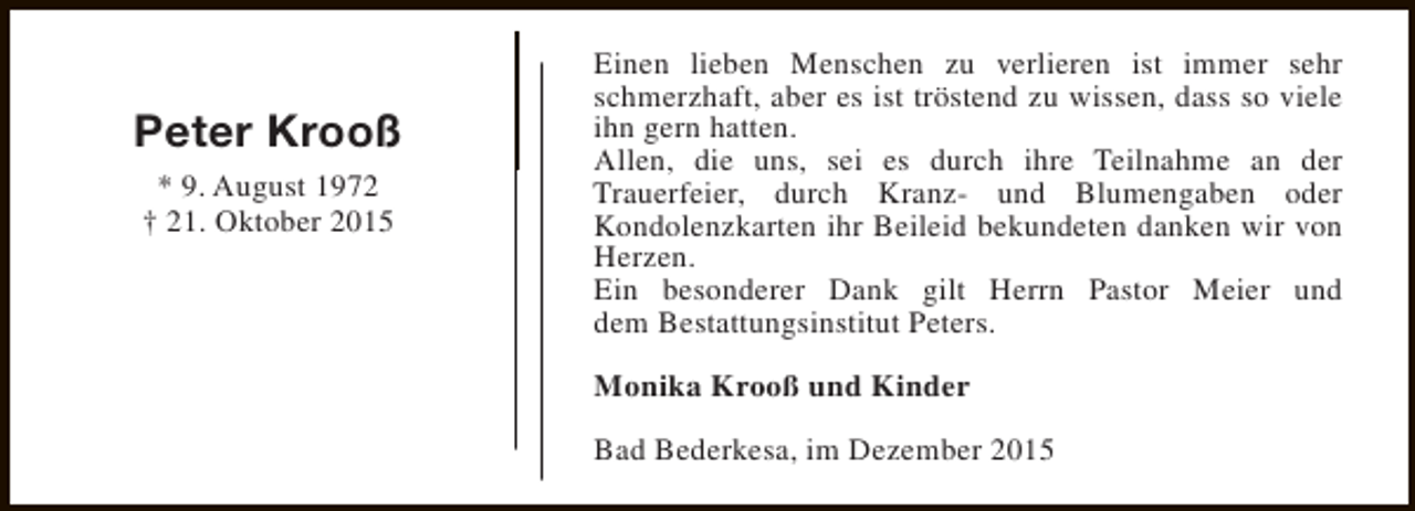 <p>Peter Krooß<br />* 9. August 1972<br />† 21. Oktober 2015</p><p>Einen lieben Menschen zu verlieren ist immer sehr<br />schmerzhaft, aber es ist tröstend zu wissen, dass so viele<br />ihn gern hatten.<br />Allen, die uns, sei es durch ihre Teilnahme an der<br />Trauerfeier, durch Kranz- und Blumengaben oder<br />Kondolenzkarten ihr Beileid bekundeten danken wir von<br />Herzen.<br />Ein besonderer Dank gilt Herrn Pastor Meier und<br />dem Bestattungsinstitut Peters.<br />Monika Krooß und Kinder<br />Bad Bederkesa, im Dezember 2015</p>