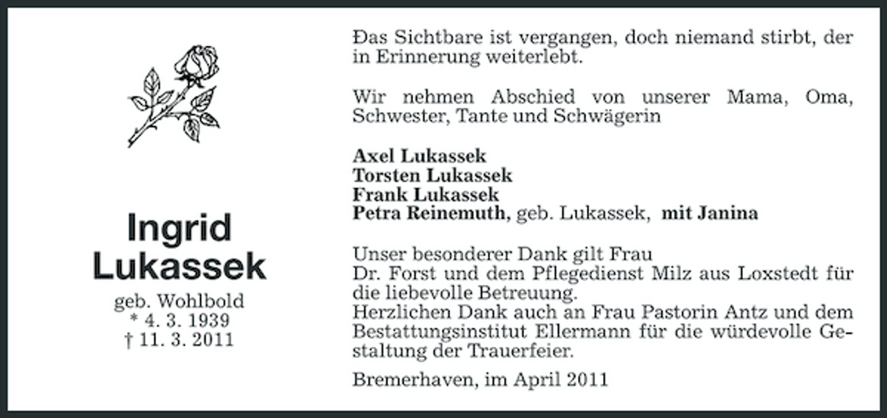 <p>Ðas Sichtbare ist vergangen, doch niemand stirbt, der in Erinnerung weiterlebt. Wir nehmen Abschied von unserer Mama, Oma, Schwester, Tante und Schwägerin Axel Lukassek Torsten Lukassek Frank Lukassek Petra Reinemuth, geb. Lukassek, mit Janina Unser besonderer Dank gilt Frau Dr. Forst und dem Pflegedienst Milz aus Loxstedt für die liebevolle Betreuung. Herzlichen Dank auch an Frau Pastorin Antz und dem Bestattungsinstitut Ellermann für die würdevolle Gestaltung der Trauerfeier. Bremerhaven, im April 2011</p><p>Ingrid Lukassek<br />geb. Wohlbold * 4. 3. 1939 † 11. 3. 2011</p>