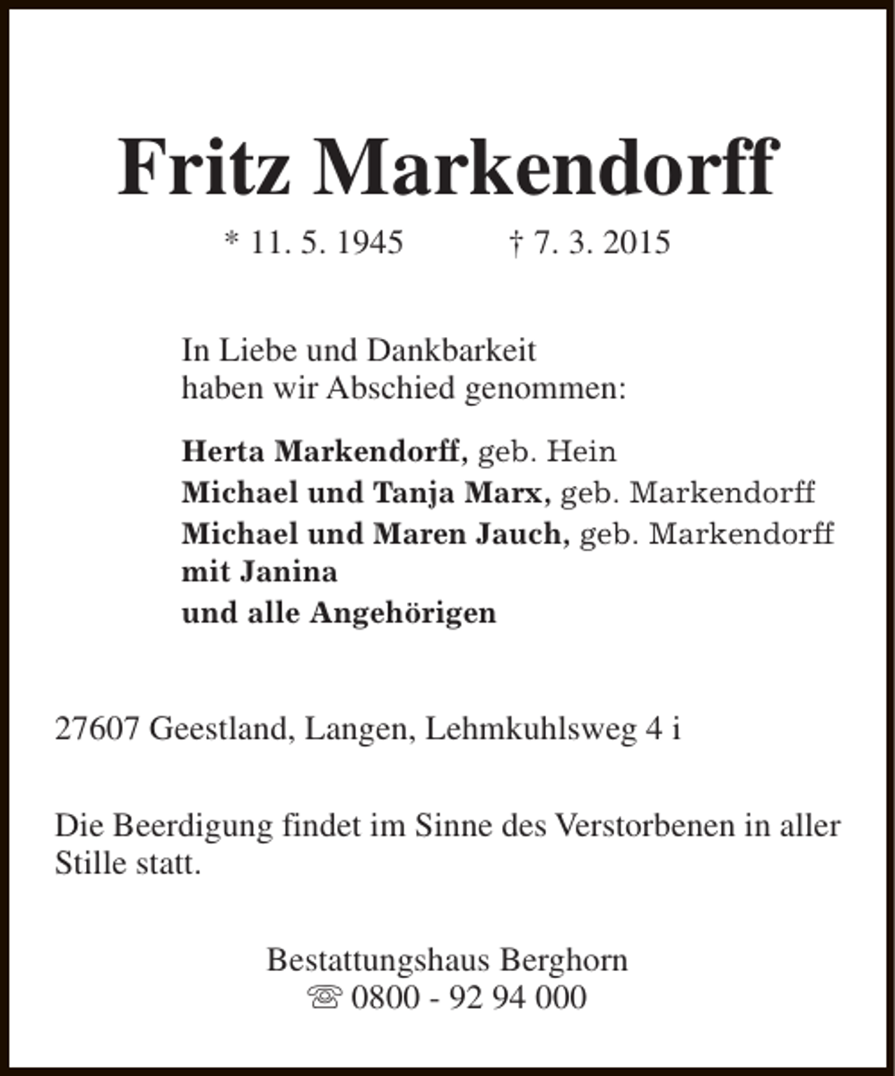 <p>Fritz Markendorff<br />* 11. 5. 1945</p><p>† 7. 3. 2015</p><p>In Liebe und Dankbarkeit<br />haben wir Abschied genommen:<br />Herta Markendorff, geb. Hein<br />Michael und Tanja Marx, geb. Markendorff<br />Michael und Maren Jauch, geb. Markendorff<br />mit Janina<br />und alle Angehörigen</p><p>27607 Geestland, Langen, Lehmkuhlsweg 4 i<br />Die Beerdigung findet im Sinne des Verstorbenen in aller<br />Stille statt.<br />Bestattungshaus Berghorn<br />s 0800 - 92 94 000</p>
