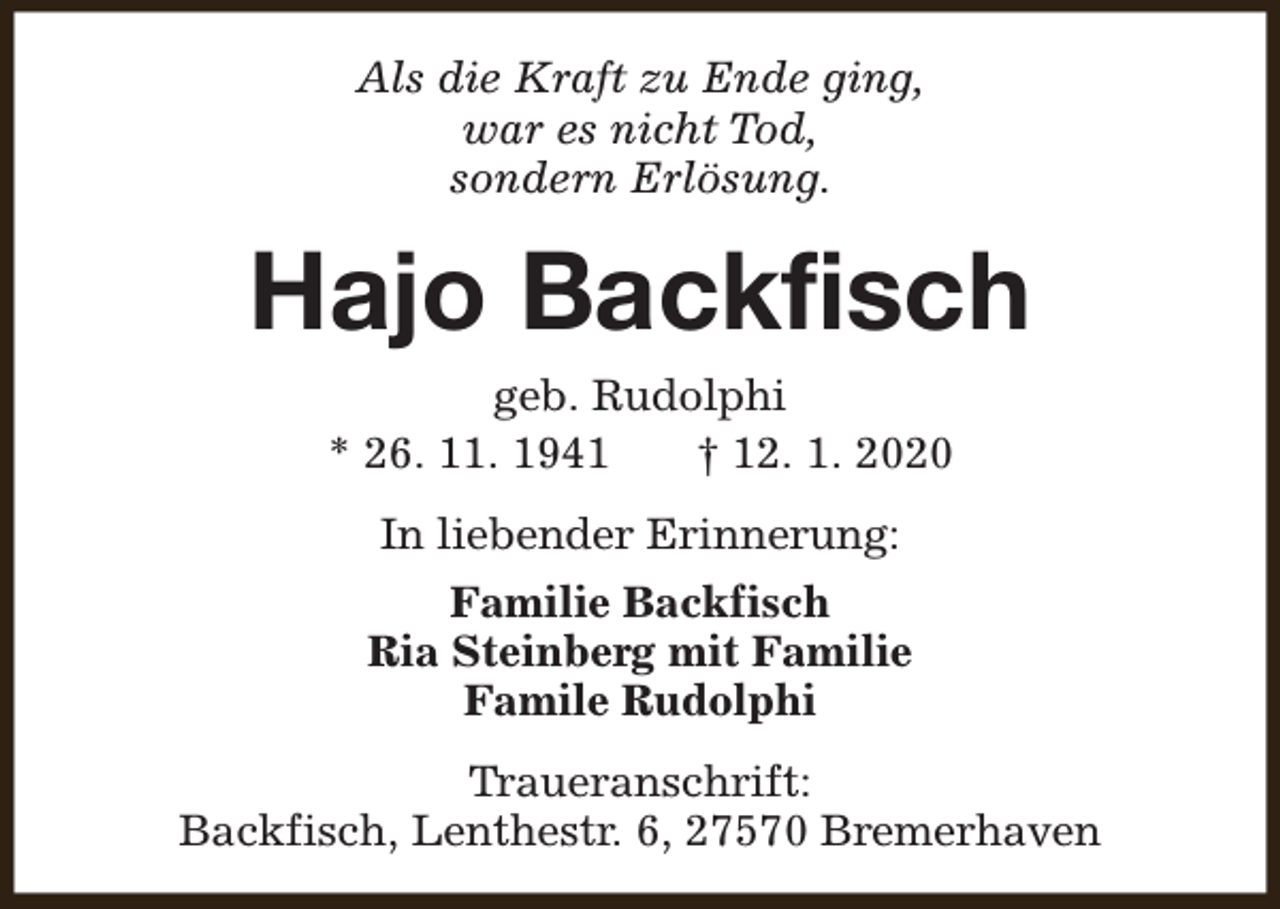 <p>Als die Kraft zu Ende ging,<br />war es nicht Tod,<br />sondern Erlösung.</p><p>Hajo Backfisch<br />geb. Rudolphi<br />* 26. 11. 1941<br />† 12. 1. 2020<br />In liebender Erinnerung:<br />Familie Backfisch<br />Ria Steinberg mit Familie<br />Famile Rudolphi<br />Traueranschrift:<br />Backfisch, Lenthestr. 6, 27570 Bremerhaven</p>