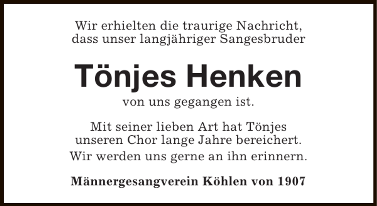 <p>Wir erhielten die traurige Nachricht,<br />dass unser langjähriger Sangesbruder</p><p>Tönjes Henken<br />von uns gegangen ist.</p><p>Mit seiner lieben Art hat Tönjes<br />unseren Chor lange Jahre bereichert.<br />Wir werden uns gerne an ihn erinnern.<br />Männergesangverein Köhlen von 1907</p>