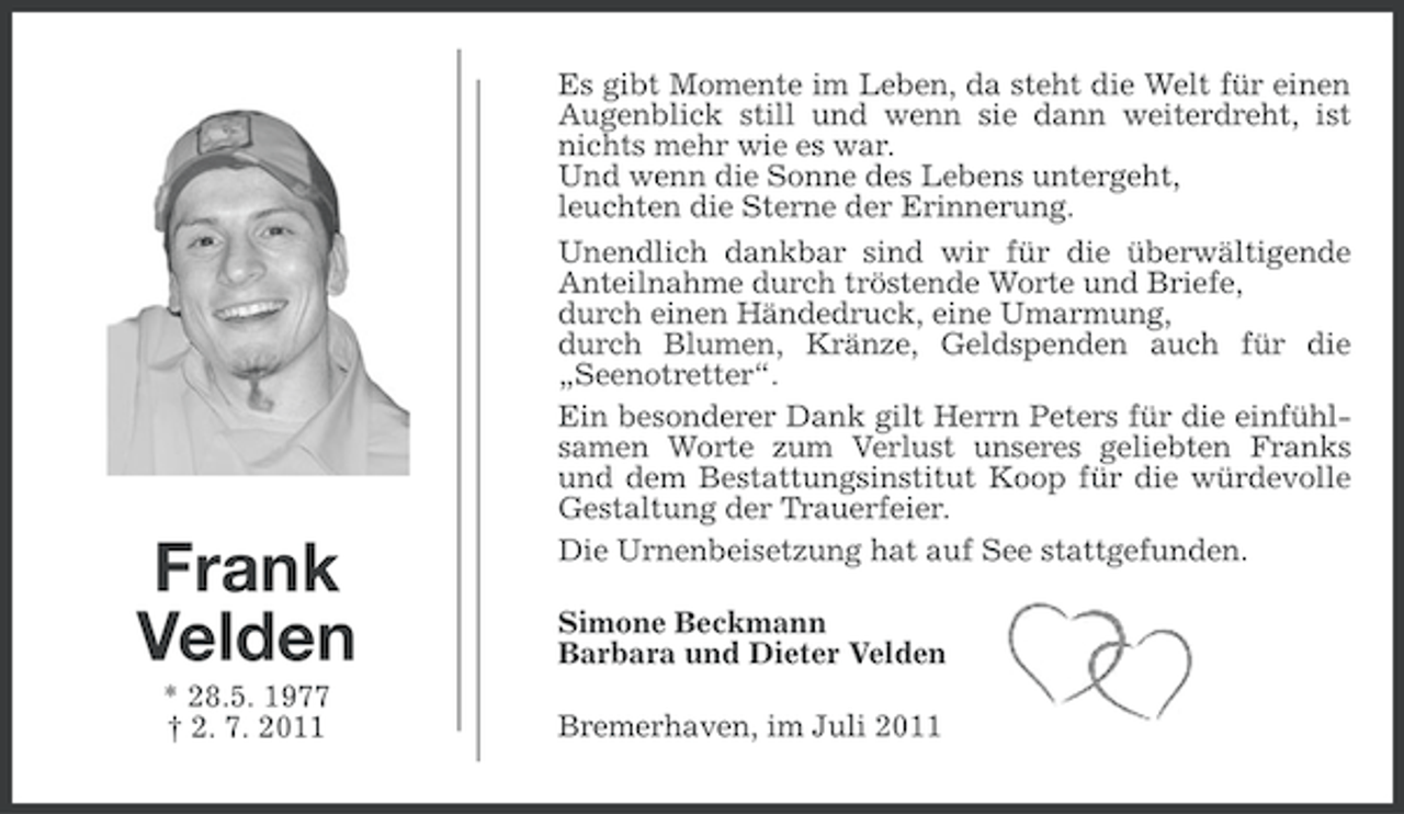<p>Es gibt Momente im Leben, da steht die Welt für einen<br />Augenblick still und wenn sie dann weiterdreht, ist<br />nichts mehr wie es war.<br />Und wenn die Sonne des Lebens untergeht,<br />leuchten die Sterne der Erinnerung.</p><p>Frank<br />Velden<br />* 28.5. 1977<br />† 2. 7. 2011</p><p>Unendlich dankbar sind wir für die überwältigende<br />Anteilnahme durch tröstende Worte und Briefe,<br />durch einen Händedruck, eine Umarmung,<br />durch Blumen, Kränze, Geldspenden auch für die<br />„Seenotretter“.<br />Ein besonderer Dank gilt Herrn Peters für die einfühlsamen Worte zum Verlust unseres geliebten Franks<br />und dem Bestattungsinstitut Koop für die würdevolle<br />Gestaltung der Trauerfeier.<br />Die Urnenbeisetzung hat auf See stattgefunden.<br />Simone Beckmann<br />Barbara und Dieter Velden<br />Bremerhaven, im Juli 2011</p>