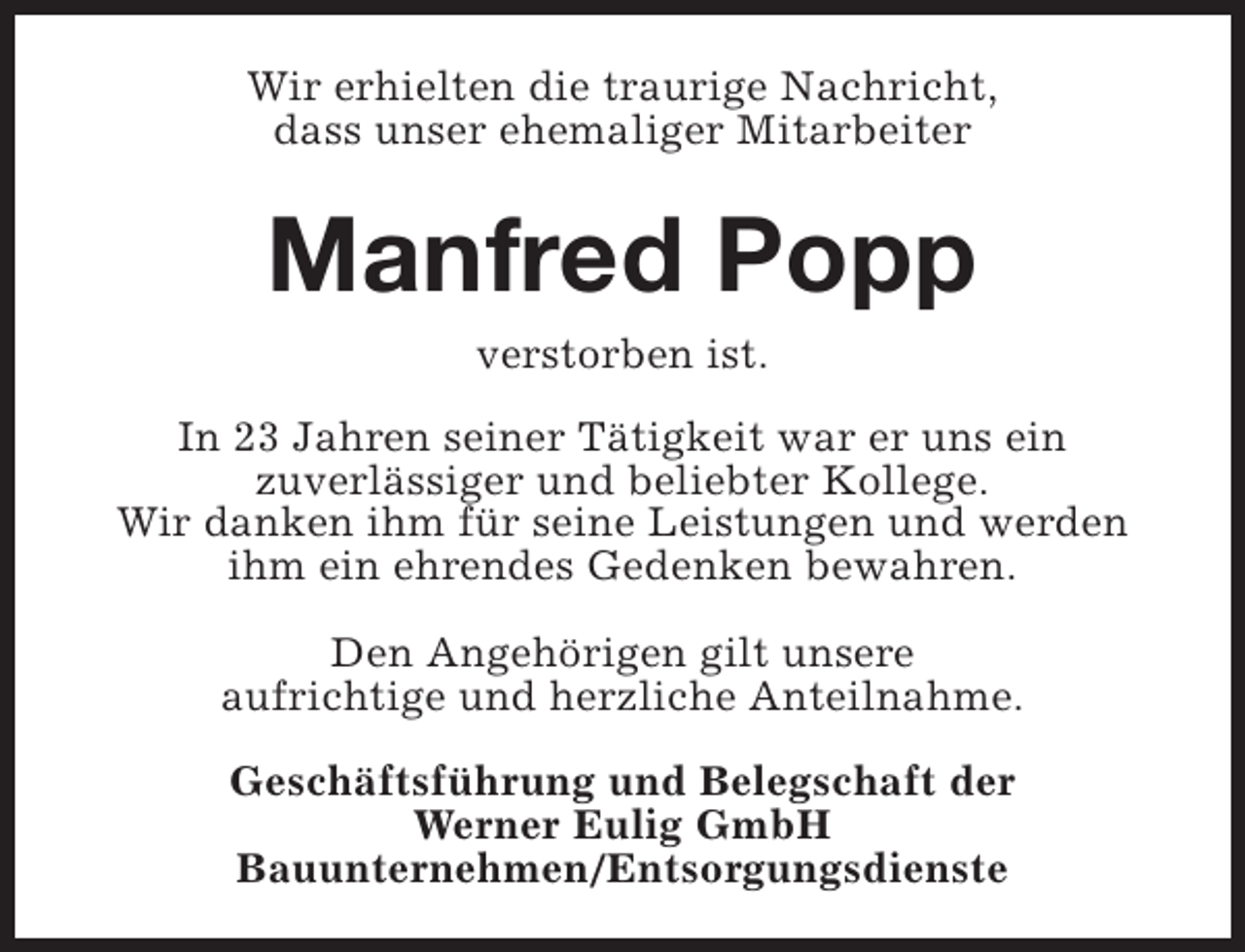 <p>Wir erhielten die traurige Nachricht,<br />dass unser ehemaliger Mitarbeiter</p><p>Manfred Popp<br />verstorben ist.</p><p>In 23 Jahren seiner Tätigkeit war er uns ein<br />zuverlässiger und beliebter Kollege.<br />Wir danken ihm für seine Leistungen und werden<br />ihm ein ehrendes Gedenken bewahren.<br />Den Angehörigen gilt unsere<br />aufrichtige und herzliche Anteilnahme.<br />Geschäftsführung und Belegschaft der<br />Werner Eulig GmbH<br />Bauunternehmen/Entsorgungsdienste</p>
