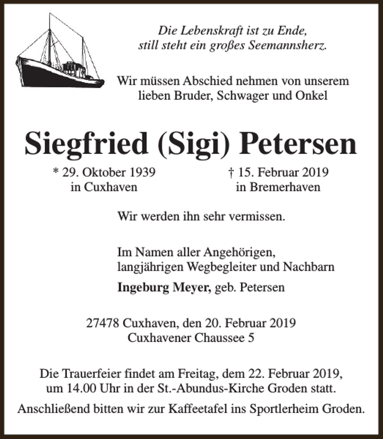 <p>Die Lebenskraft ist zu Ende,<br />still steht ein großes Seemannsherz.<br />Wir müssen Abschied nehmen von unserem<br />lieben Bruder, Schwager und Onkel</p><p>Siegfried (Sigi) Petersen<br />* 29. Oktober 1939<br />in Cuxhaven</p><p>† 15. Februar 2019<br />in Bremerhaven</p><p>Wir werden ihn sehr vermissen.<br />Im Namen aller Angehörigen,<br />langjährigen Wegbegleiter und Nachbarn<br />Ingeburg Meyer, geb. Petersen<br />27478 Cuxhaven, den 20. Februar 2019<br />Cuxhavener Chaussee 5<br />Die Trauerfeier findet am Freitag, dem 22. Februar 2019,<br />um 14.00 Uhr in der St.-Abundus-Kirche Groden statt.<br />Anschließend bitten wir zur Kaffeetafel ins Sportlerheim Groden.</p>