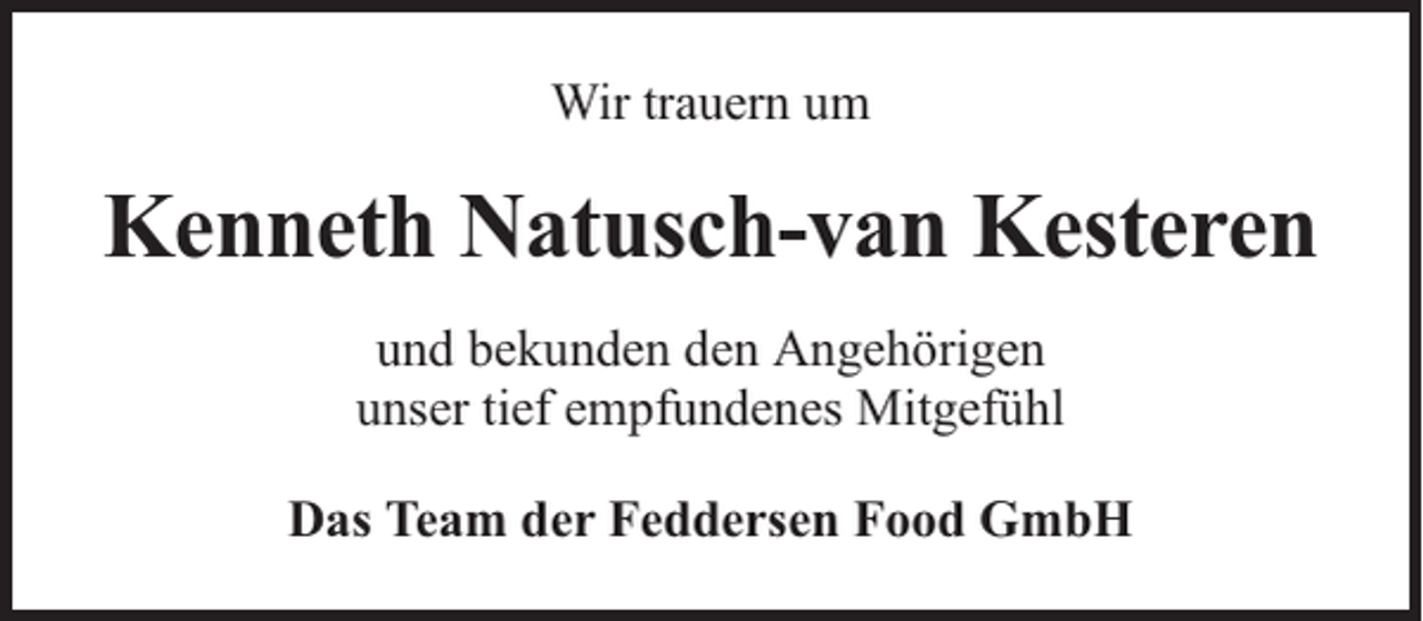 <p>Wir trauern um</p><p>Kenneth Natusch-van Kesteren<br />und bekunden den Angehörigen<br />unser tief empfundenes Mitgefühl<br />Das Team der Feddersen Food GmbH</p>