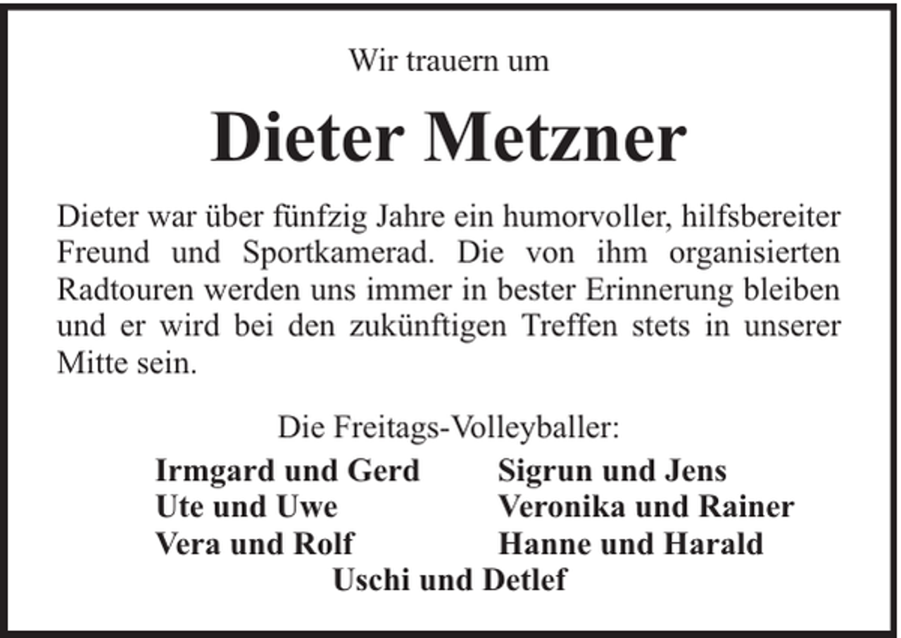 <p>Wir trauern um</p><p>Dieter Metzner<br />Dieter war über fünfzig Jahre ein humorvoller, hilfsbereiter<br />Freund und Sportkamerad. Die von ihm organisierten<br />Radtouren werden uns immer in bester Erinnerung bleiben<br />und er wird bei den zukünftigen Treffen stets in unserer<br />Mitte sein.<br />Die Freitags-Volleyballer:<br />Irmgard und Gerd<br />Sigrun und Jens<br />Ute und Uwe<br />Veronika und Rainer<br />Vera und Rolf<br />Hanne und Harald<br />Uschi und Detlef</p>