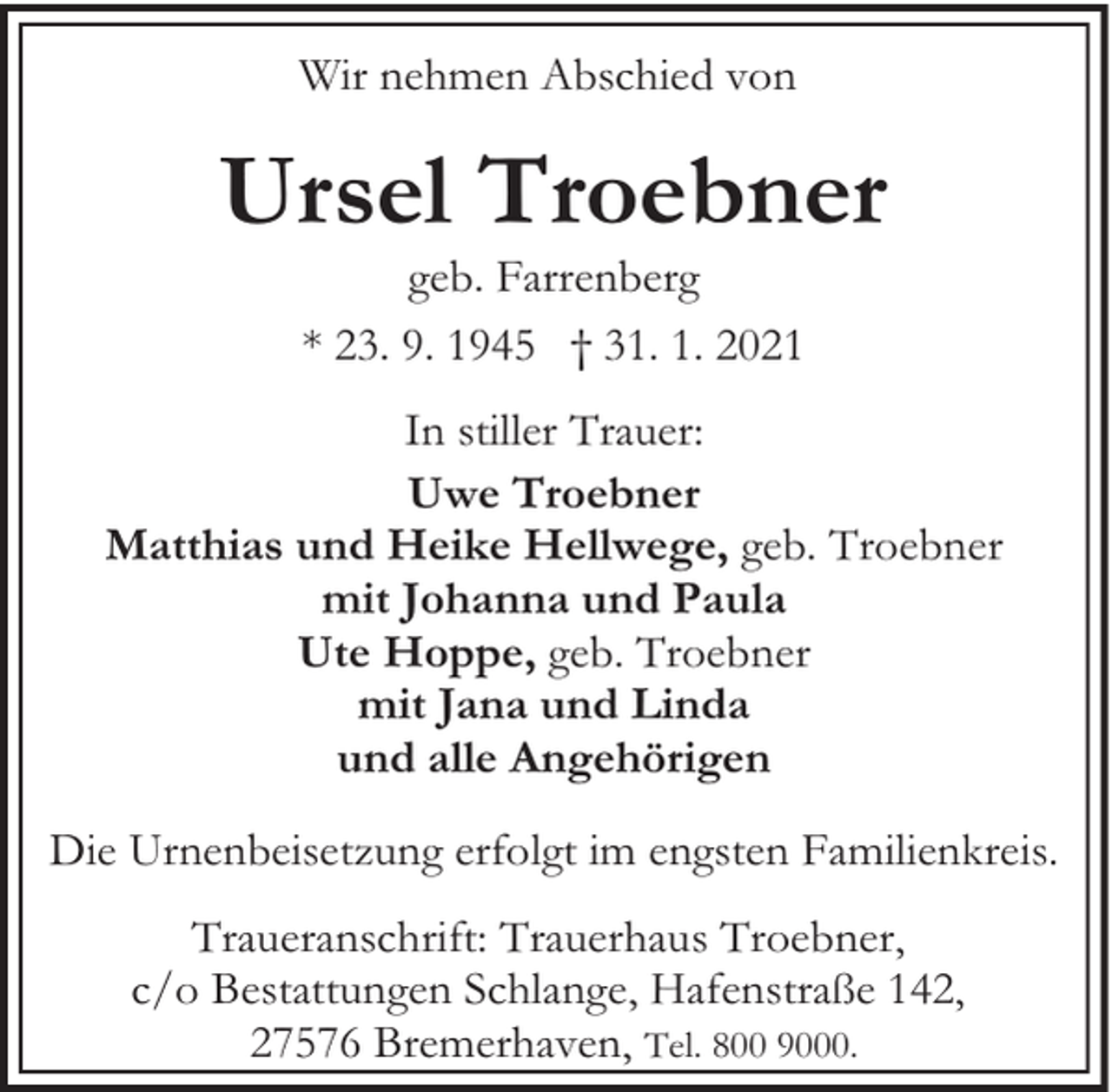 <p>Wir nehmen Abschied von</p><p>Ursel Troebner<br />geb. Farrenberg<br />* 23. 9. 1945 † 31. 1. 2021</p><p>In stiller Trauer:<br />Uwe Troebner<br />Matthias und Heike Hellwege, geb. Troebner<br />mit Johanna und Paula<br />Ute Hoppe, geb. Troebner<br />mit Jana und Linda<br />und alle Angehörigen<br />Die Urnenbeisetzung erfolgt im engsten Familienkreis.<br />Traueranschrift: Trauerhaus Troebner,<br />c/o Bestattungen Schlange, Hafenstraße 142,<br />27576 Bremerhaven, Tel. 800 9000.</p>