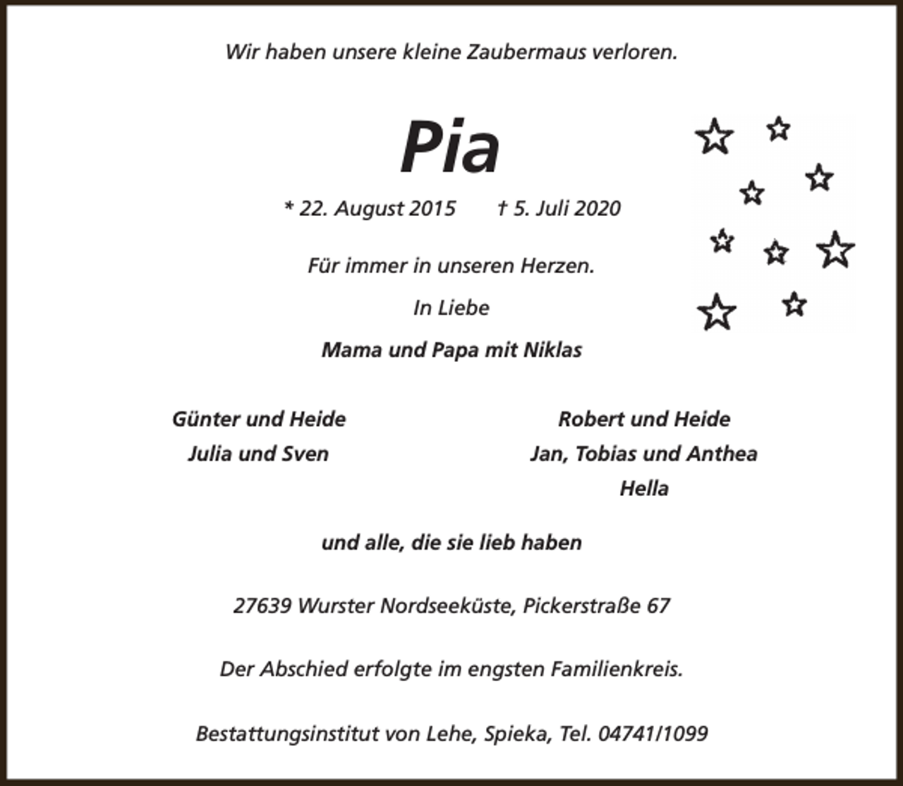 <p>Wir haben unsere kleine Zaubermaus verloren.</p><p>Pia</p><p>* 22. August 2015</p><p>† 5. Juli 2020</p><p>Für immer in unseren Herzen.<br />In Liebe<br />Mama und Papa mit Niklas<br />Günter und Heide</p><p>Robert und Heide</p><p>Julia und Sven</p><p>Jan, Tobias und Anthea<br />Hella</p><p>und alle, die sie lieb haben<br />27639 Wurster Nordseeküste, Pickerstraße 67<br />Der Abschied erfolgte im engsten Familienkreis.<br />Bestattungsinstitut von Lehe, Spieka, Tel. 04741/1099</p>