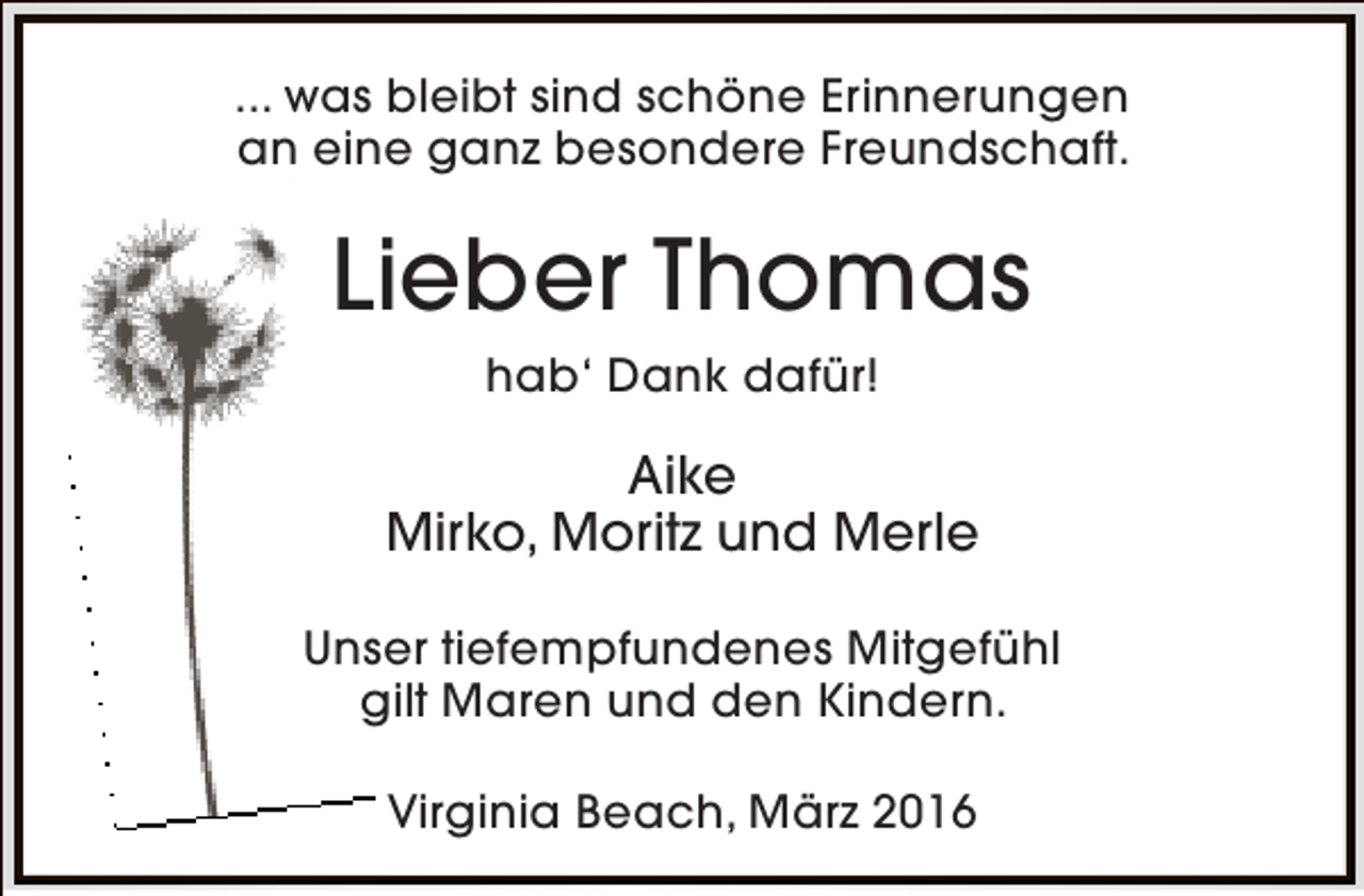 <p>... was bleibt sind schöne Erinnerungen<br />an eine ganz besondere Freundschaft.</p><p>Lieber Thomas<br />hab‘ Dank dafür!</p><p>Aike<br />Mirko, Moritz und Merle<br />Unser tiefempfundenes Mitgefühl<br />gilt Maren und den Kindern.<br />Virginia Beach, März 2016</p>