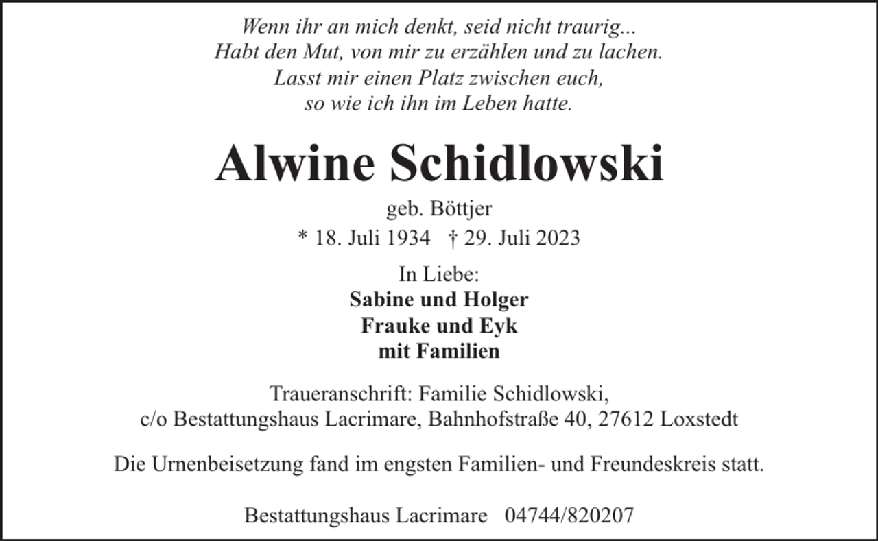 <p>Wenn ihr an mich denkt, seid nicht traurig...<br />Habt den Mut, von mir zu erzählen und zu lachen.<br />Lasst mir einen Platz zwischen euch,<br />so wie ich ihn im Leben hatte.</p><p>Alwine Schidlowski<br />geb. Böttjer<br />* 18. Juli 1934 † 29. Juli 2023<br />In Liebe:<br />Sabine und Holger<br />Frauke und Eyk<br />mit Familien<br />Traueranschrift: Familie Schidlowski,<br />c/o Bestattungshaus Lacrimare, Bahnhofstraße 40, 27612 Loxstedt<br />Die Urnenbeisetzung fand im engsten Familien- und Freundeskreis statt.<br />Bestattungshaus Lacrimare 04744/820207</p>