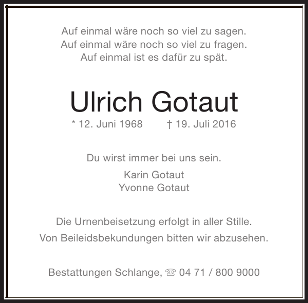 <p>Auf einmal wäre noch so viel zu sagen.<br />Auf einmal wäre noch so viel zu fragen.<br />Auf einmal ist es dafür zu spät.</p><p>Ulrich Gotaut<br />* 12. Juni 1968</p><p>† 19. Juli 2016</p><p>Du wirst immer bei uns sein.<br />Karin Gotaut<br />Yvonne Gotaut<br />Die Urnenbeisetzung erfolgt in aller Stille.<br />Von Beileidsbekundungen bitten wir abzusehen.<br />Bestattungen Schlange, s 04 71 / 800 9000</p>