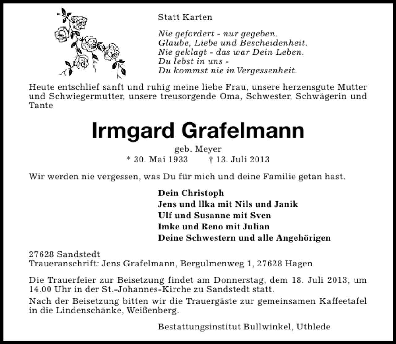 <p>Statt Karten<br />Nie gefordert - nur gegeben.<br />Glaube, Liebe und Bescheidenheit.<br />Nie geklagt - das war Dein Leben.<br />Du lebst in uns Du kommst nie in Vergessenheit.<br />Heute entschlief sanft und ruhig meine liebe Frau, unsere herzensgute Mutter<br />und Schwiegermutter, unsere treusorgende Oma, Schwester, Schwägerin und<br />Tante</p><p>Irmgard Grafelmann<br />geb. Meyer<br />* 30. Mai 1933<br />† 13. Juli 2013</p><p>Wir werden nie vergessen, was Du für mich und deine Familie getan hast.<br />Dein Christoph<br />Jens und llka mit Nils und Janik<br />Ulf und Susanne mit Sven<br />Imke und Reno mit Julian<br />Deine Schwestern und alle Angehörigen<br />27628 Sandstedt<br />Traueranschrift: Jens Grafelmann, Bergulmenweg 1, 27628 Hagen<br />Die Trauerfeier zur Beisetzung findet am Donnerstag, dem 18. Juli 2013, um<br />14.00 Uhr in der St.-Johannes-Kirche zu Sandstedt statt.<br />Nach der Beisetzung bitten wir die Trauergäste zur gemeinsamen Kaffeetafel<br />in die Lindenschänke, Weißenberg.<br />Bestattungsinstitut Bullwinkel, Uthlede</p>