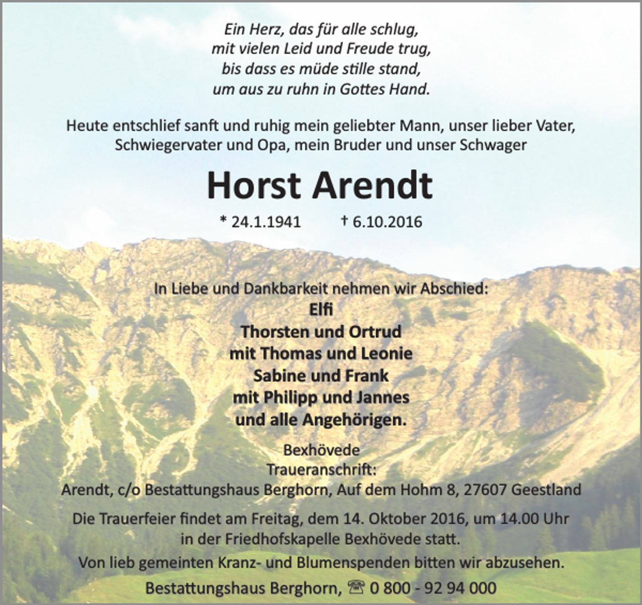 <p>Ein Herz, das für alle schlug,<br />mit vielen Leid und Freude trug,<br />bis dass es müde s�lle stand,<br />um aus zu ruhn in ���es Hand.<br />Heute entschlief san� und ruhig mein geliebter Mann, unser lieber Vater,<br />Schwiegervater und Opa, mein Bruder und unser Schwager</p><p>Horst Arendt<br />* 24.1.1941</p><p>† 6.10.2016</p><p>In Liebe und Dankbarkeit nehmen wir Abschied:</p><p>Elﬁ<br />Thorsten und Ortrud<br />mit Thomas und Leonie<br />Sabine und Frank<br />mit Philipp und Jannes<br />und alle Angehörigen.</p><p>Bexhövede<br />Traueranschri�:<br />Arendt, c/o Besta�ungshaus Berghorn, Auf dem Hohm 8, 27607 Geestland<br />Die Trauerfeier ﬁndet am Freitag, dem 14. Oktober 2016, um 14.00 Uhr<br />in der Friedhofskapelle Bexhövede sta�.<br />Von lieb gemeinten Kranz- und Blumenspenden bi�en wir abzusehen.<br />Besta�ungshaus Berghorn, ' 0 800 - 92 94 000</p>