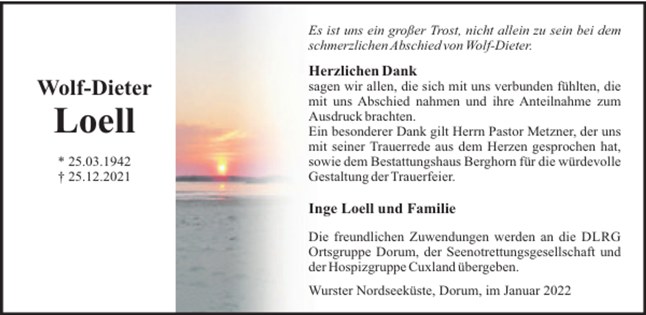 <p>Es ist uns ein großer Trost, nicht allein zu sein bei dem<br />schmerzlichen Abschied von Wolf-Dieter.</p>
<p>Herzlichen Dank</p>
<p>Wolf-Dieter</p>
<p>Loell<br />* 25.03.1942<br />† 25.12.2021</p>
<p>sagen wir allen, die sich mit uns verbunden fühlten, die<br />mit uns Abschied nahmen und ihre Anteilnahme zum<br />Ausdruck brachten.<br />Ein besonderer Dank gilt Herrn Pastor Metzner, der uns<br />mit seiner Trauerrede aus dem Herzen gesprochen hat,<br />sowie dem Bestattungshaus Berghorn für die würdevolle<br />Gestaltung der Trauerfeier.</p>
<p>Inge Loell und Familie<br />Die freundlichen Zuwendungen werden an die DLRG<br />Ortsgruppe Dorum, der Seenotrettungsgesellschaft und<br />der Hospizgruppe Cuxland übergeben.<br />Wurster Nordseeküste, Dorum, im Januar 2022</p>