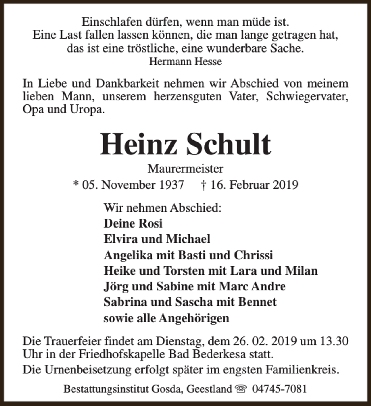 <p>Einschlafen dürfen, wenn man müde ist.<br />Eine Last fallen lassen können, die man lange getragen hat,<br />das ist eine tröstliche, eine wunderbare Sache.<br />Hermann Hesse</p><p>In Liebe und Dankbarkeit nehmen wir Abschied von meinem<br />lieben Mann, unserem herzensguten Vater, Schwiegervater,<br />Opa und Uropa.</p><p>Heinz Schult</p><p>Maurermeister<br />* 05. November 1937 † 16. Februar 2019<br />Wir nehmen Abschied:<br />Deine Rosi<br />Elvira und Michael<br />Angelika mit Basti und Chrissi<br />Heike und Torsten mit Lara und Milan<br />Jörg und Sabine mit Marc Andre<br />Sabrina und Sascha mit Bennet<br />sowie alle Angehörigen<br />Die Trauerfeier findet am Dienstag, dem 26. 02. 2019 um 13.30<br />Uhr in der Friedhofskapelle Bad Bederkesa statt.<br />Die Urnenbeisetzung erfolgt später im engsten Familienkreis.<br />Bestattungsinstitut Gosda, Geestland s 04745-7081</p>