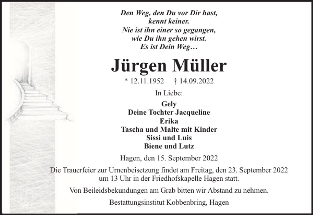 <p>Den Weg, den Du vor Dir hast,<br />kennt keiner.<br />Nie ist ihn einer so gegangen,<br />wie Du ihn gehen wirst.<br />Es ist Dein Weg…</p><p>Jürgen Müller<br />* 12.11.1952</p><p>† 14.09.2022</p><p>In Liebe:<br />Gely<br />Deine Tochter Jacqueline<br />Erika<br />Tascha und Malte mit Kinder<br />Sissi und Luis<br />Biene und Lutz<br />Hagen, den 15. September 2022<br />Die Trauerfeier zur Urnenbeisetzung findet am Freitag, den 23. September 2022<br />um 13 Uhr in der Friedhofskapelle Hagen statt.<br />Von Beileidsbekundungen am Grab bitten wir Abstand zu nehmen.<br />Bestattungsinstitut Kobbenbring, Hagen</p>