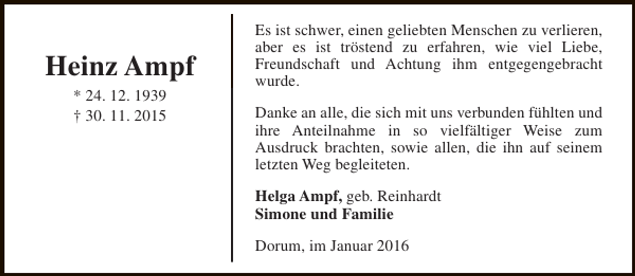 <p>Heinz Ampf<br />* 24. 12. 1939<br />† 30. 11. 2015</p><p>Es ist schwer, einen geliebten Menschen zu verlieren,<br />aber es ist tröstend zu erfahren, wie viel Liebe,<br />Freundschaft und Achtung ihm entgegengebracht<br />wurde.<br />Danke an alle, die sich mit uns verbunden fühlten und<br />ihre Anteilnahme in so vielfältiger Weise zum<br />Ausdruck brachten, sowie allen, die ihn auf seinem<br />letzten Weg begleiteten.<br />Helga Ampf, geb. Reinhardt<br />Simone und Familie<br />Dorum, im Januar 2016</p>