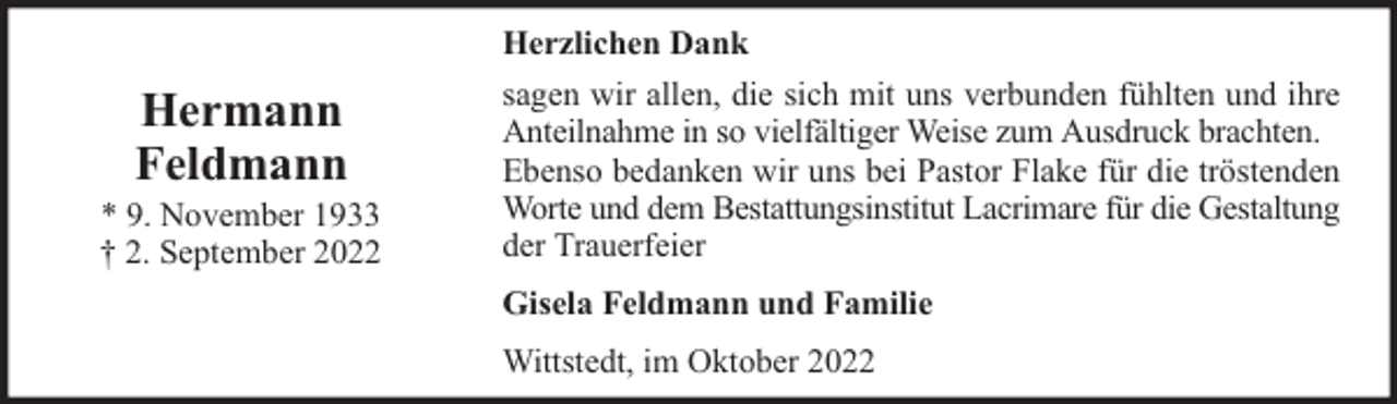 <p>Hermann<br />Feldmann</p><p>* 9. November 1933<br />† 2. September 2022</p><p>Herzlichen Dank<br />sagen wir allen, die sich mit uns verbunden fühlten und ihre<br />Anteilnahme in so vielfältiger Weise zum Ausdruck brachten.<br />Ebenso bedanken wir uns bei Pastor Flake für die tröstenden<br />Worte und dem Bestattungsinstitut Lacrimare für die Gestaltung<br />der Trauerfeier<br />Gisela Feldmann und Familie<br />Wittstedt, im Oktober 2022</p>