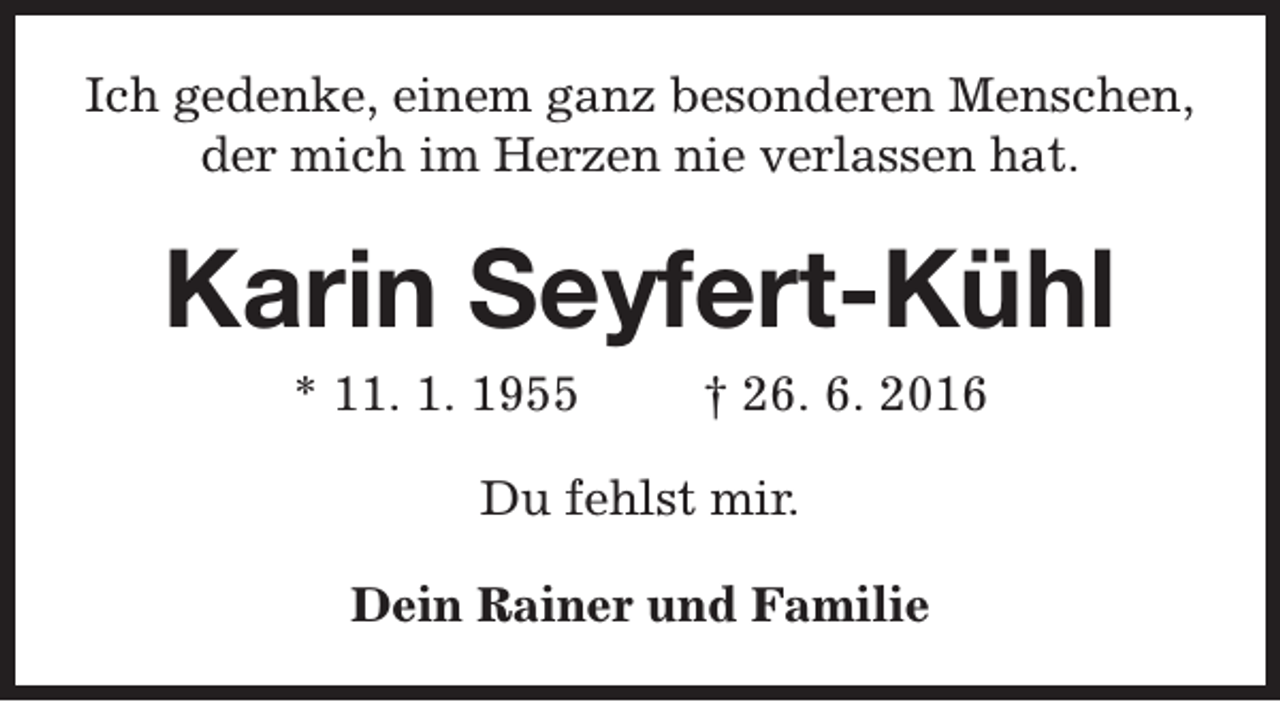 <p>Ich gedenke, einem ganz besonderen Menschen,<br />der mich im Herzen nie verlassen hat.</p><p>Karin Seyfert-Kühl<br />* 11. 1. 1955</p><p>† 26. 6. 2016</p><p>Du fehlst mir.<br />Dein Rainer und Familie</p>