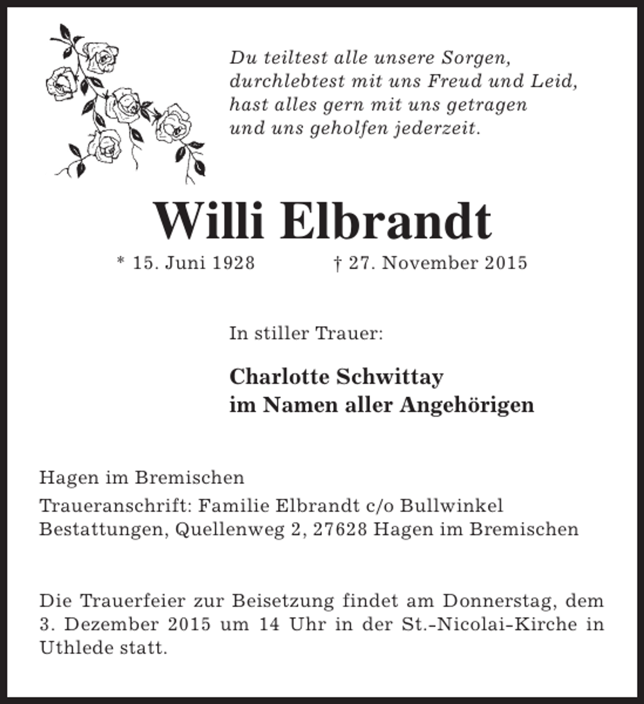 <p>Du teiltest alle unsere Sorgen,<br />durchlebtest mit uns Freud und Leid,<br />hast alles gern mit uns getragen<br />und uns geholfen jederzeit.</p><p>Willi Elbrandt</p><p>* 15. Juni 1928</p><p>† 27. November 2015</p><p>In stiller Trauer:</p><p>Charlotte Schwittay<br />im Namen aller Angehörigen<br />Hagen im Bremischen<br />Traueranschrift: Familie Elbrandt c/o Bullwinkel<br />Bestattungen, Quellenweg 2, 27628 Hagen im Bremischen<br />Die Trauerfeier zur Beisetzung findet am Donnerstag, dem<br />3. Dezember 2015 um 14 Uhr in der St.-Nicolai-Kirche in<br />Uthlede statt.</p>