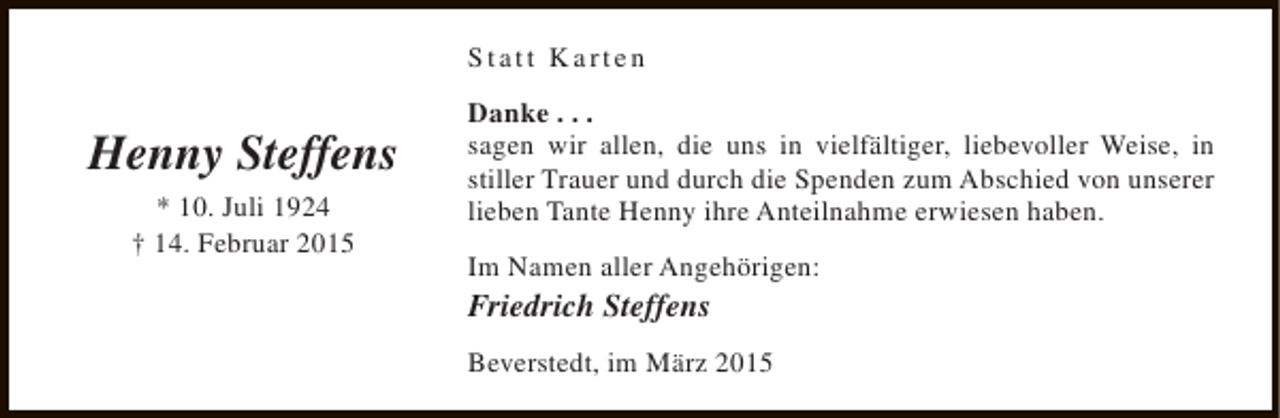 <p>Statt Karten</p><p>Henny Steffens<br />* 10. Juli 1924<br />† 14. Februar 2015</p><p>Danke . . .<br />sagen wir allen, die uns in vielfältiger, liebevoller Weise, in<br />stiller Trauer und durch die Spenden zum Abschied von unserer<br />lieben Tante Henny ihre Anteilnahme erwiesen haben.<br />Im Namen aller Angehörigen:</p><p>Friedrich Steffens</p><p>Beverstedt, im März 2015</p>