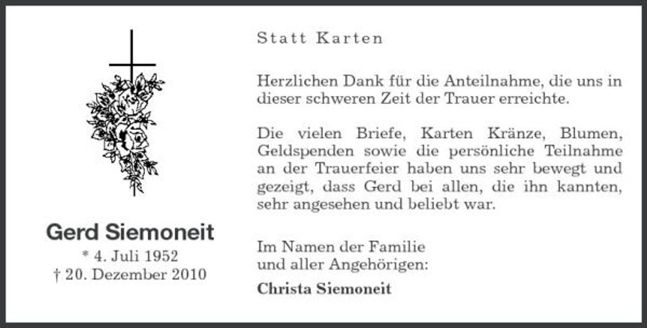 <p>Statt Karten Herzlichen Dank für die Anteilnahme, die uns in dieser schweren Zeit der Trauer erreichte. Die vielen Briefe, Karten Kränze, Blumen, Geldspenden sowie die persönliche Teilnahme an der Trauerfeier haben uns sehr bewegt und gezeigt, dass Gerd bei allen, die ihn kannten, sehr angesehen und beliebt war.</p><p>Gerd Siemoneit<br />* 4. Juli 1952 † 20. Dezember 2010</p><p>Im Namen der Familie und aller Angehörigen: Christa Siemoneit</p>
