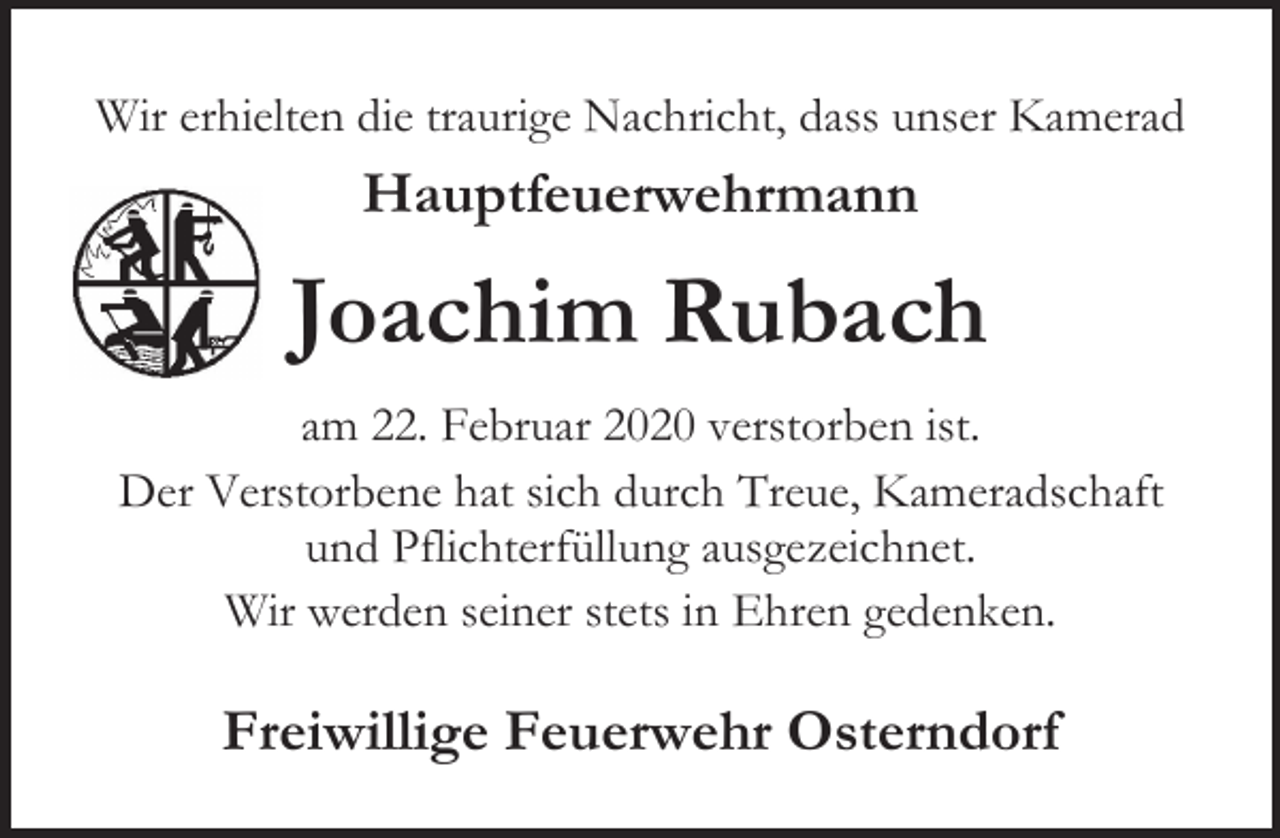 <p>Wir erhielten die traurige Nachricht, dass unser Kamerad</p><p>Hauptfeuerwehrmann</p><p>Joachim Rubach<br />am 22. Februar 2020 verstorben ist.<br />Der Verstorbene hat sich durch Treue, Kameradschaft<br />und Pflichterfüllung ausgezeichnet.<br />Wir werden seiner stets in Ehren gedenken.</p><p>Freiwillige Feuerwehr Osterndorf</p>