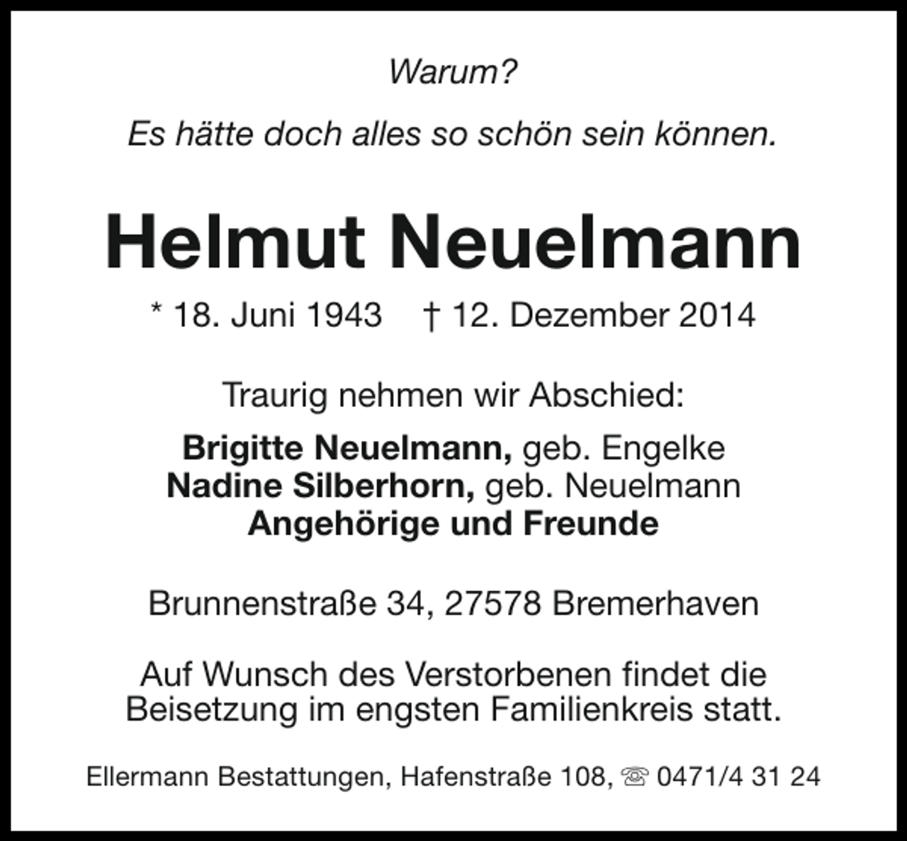 <p>Warum?<br />Es hätte doch alles so schön sein können.</p><p>Helmut Neuelmann<br />* 18. Juni 1943</p><p>† 12. Dezember 2014</p><p>Traurig nehmen wir Abschied:<br />Brigitte Neuelmann, geb. Engelke<br />Nadine Silberhorn, geb. Neuelmann<br />Angehörige und Freunde<br />Brunnenstraße 34, 27578 Bremerhaven<br />Auf Wunsch des Verstorbenen findet die<br />Beisetzung im engsten Familienkreis statt.<br />Ellermann Bestattungen, Hafenstraße 108, s 0471/4 31 24</p>