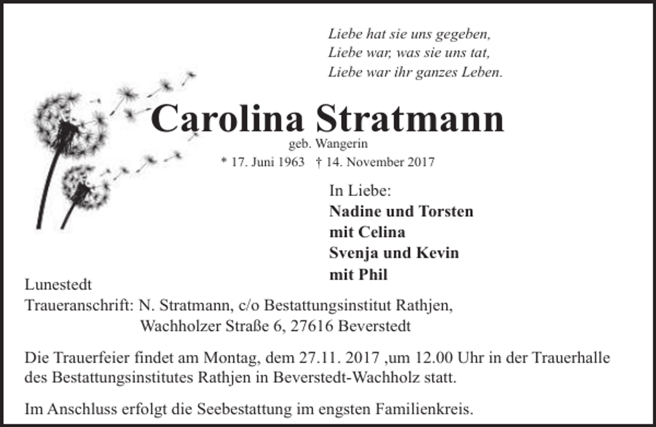 <p>Liebe hat sie uns gegeben,<br />Liebe war, was sie uns tat,<br />Liebe war ihr ganzes Leben.</p><p>Carolina Stratmann<br />geb. Wangerin<br />* 17. Juni 1963 † 14. November 2017</p><p>In Liebe:<br />Nadine und Torsten<br />mit Celina<br />Svenja und Kevin<br />mit Phil</p><p>Lunestedt<br />Traueranschrift: N. Stratmann, c/o Bestattungsinstitut Rathjen,<br />Wachholzer Straße 6, 27616 Beverstedt</p><p>Die Trauerfeier findet am Montag, dem 27.11. 2017 ,um 12.00 Uhr in der Trauerhalle<br />des Bestattungsinstitutes Rathjen in Beverstedt-Wachholz statt.<br />Im Anschluss erfolgt die Seebestattung im engsten Familienkreis.</p>
