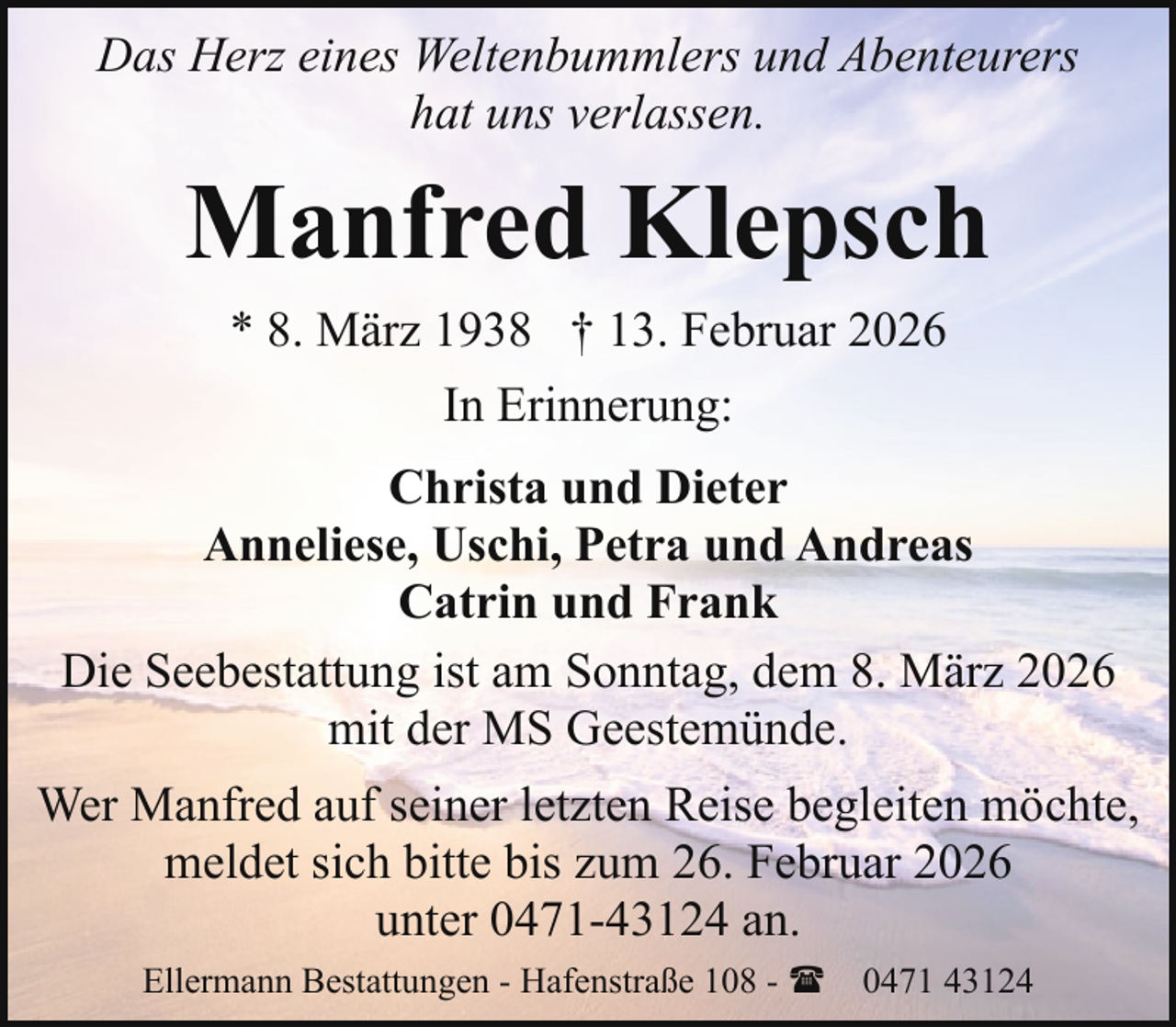<p>Das Herz eines Weltenbummlers und Abenteurers<br />hat uns verlassen.</p><p>Manfred Klepsch<br />* 8. März 1938 † 13. Februar 2026<br />In Erinnerung:<br />Christa und Dieter<br />Anneliese, Uschi, Petra und Andreas<br />Catrin und Frank<br />Die Seebestattung ist am Sonntag, dem 8. März 2026<br />mit der MS Geestemünde.<br />Wer Manfred auf seiner letzten Reise begleiten möchte,<br />meldet sich bitte bis zum 26. Februar 2026<br />unter 0471-43124 an.<br />Ellermann Bestattungen - Hafenstraße 108 - ( 0471 43124</p>
