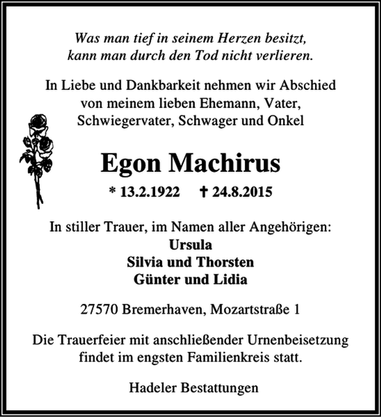 <p>Was man tief in seinem Herzen besitzt,<br />kann man durch den Tod nicht verlieren.<br />In Liebe und Dankbarkeit nehmen wir Abschied<br />von meinem lieben Ehemann, Vater,<br />Schwiegervater, Schwager und Onkel</p><p>Egon Machirus<br />* 13.2.1922</p><p>B 24.8.2015</p><p>In stiller Trauer, im Namen aller Angehörigen:<br />Ursula<br />Silvia und Thorsten<br />Günter und Lidia<br />27570 Bremerhaven, Mozartstraße 1<br />Die Trauerfeier mit anschließender Urnenbeisetzung<br />findet im engsten Familienkreis statt.<br />Hadeler Bestattungen</p>