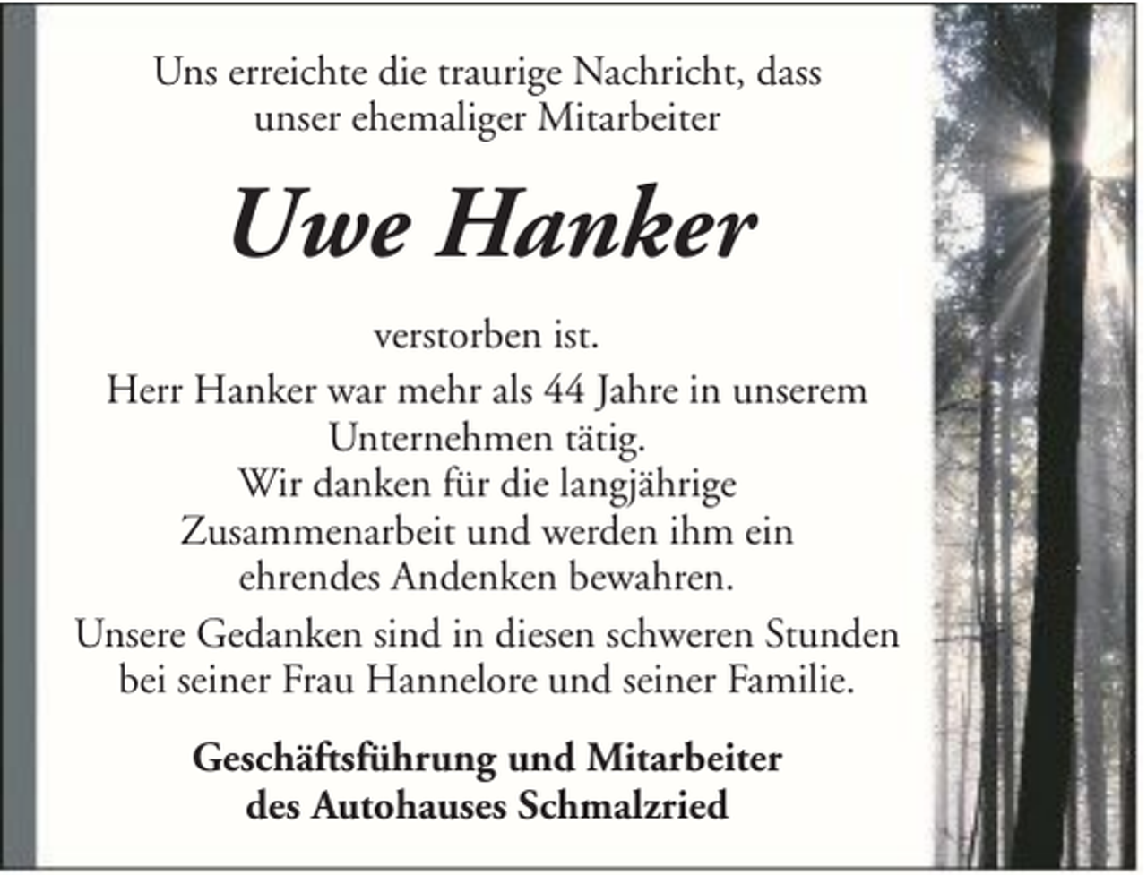 <p>Uns erreichte die traurige Nachricht, dass<br />unser ehemaliger Mitarbeiter</p><p>Uwe Hanker<br />verstorben ist.<br />Herr Hanker war mehr als 44 Jahre in unserem<br />Unternehmen tätig.<br />Wir danken für die langjährige<br />Zusammenarbeit und werden ihm ein<br />ehrendes Andenken bewahren.<br />Unsere Gedanken sind in diesen schweren Stunden<br />bei seiner Frau Hannelore und seiner Familie.<br />Geschäftsführung und Mitarbeiter<br />des Autohauses Schmalzried</p>