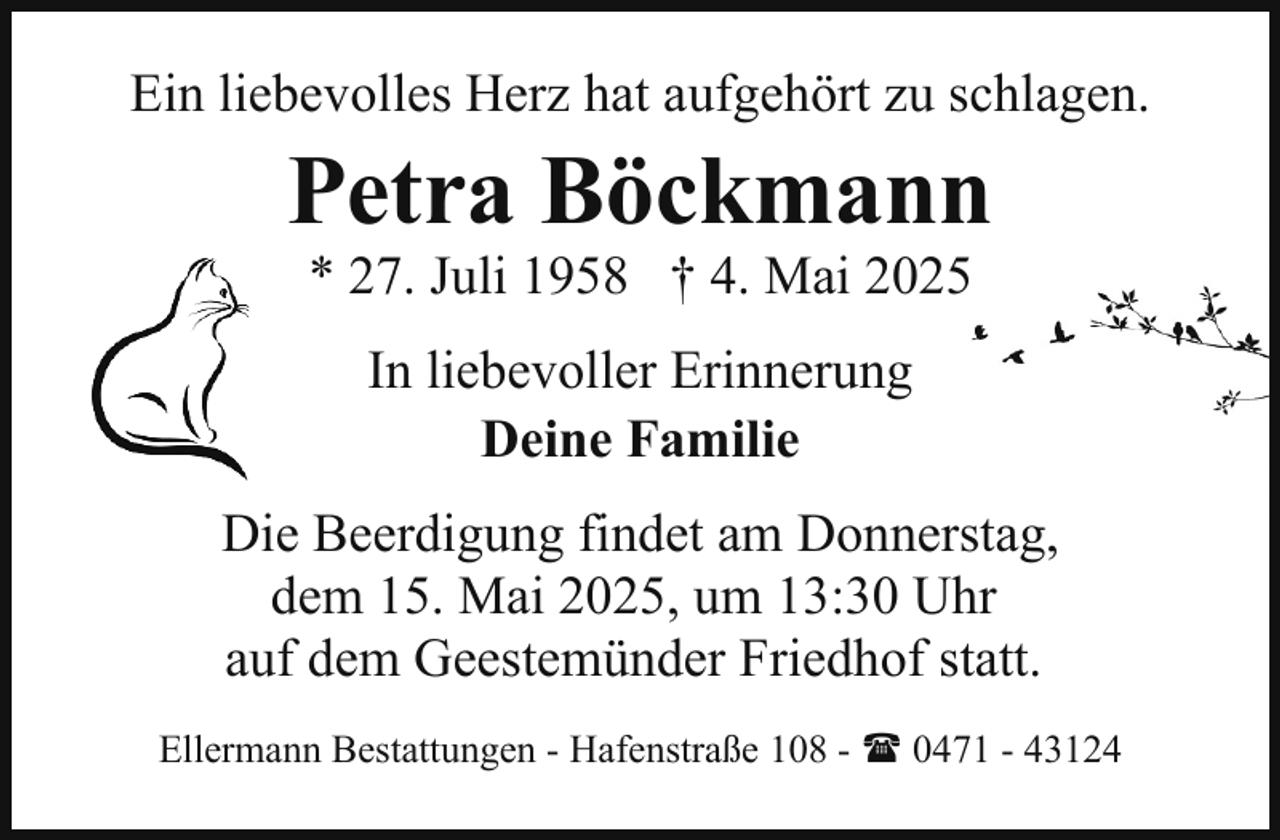 <p>Ein liebevolles Herz hat aufgehört zu schlagen.</p><p>Petra Böckmann<br />* 27. Juli 1958 † 4. Mai 2025<br />In liebevoller Erinnerung<br />Deine Familie</p><p>Die Beerdigung findet am Donnerstag,<br />dem 15. Mai 2025, um 13:30 Uhr<br />auf dem Geestemünder Friedhof statt.<br />Ellermann Bestattungen - Hafenstraße 108 - ( 0471 - 43124</p>