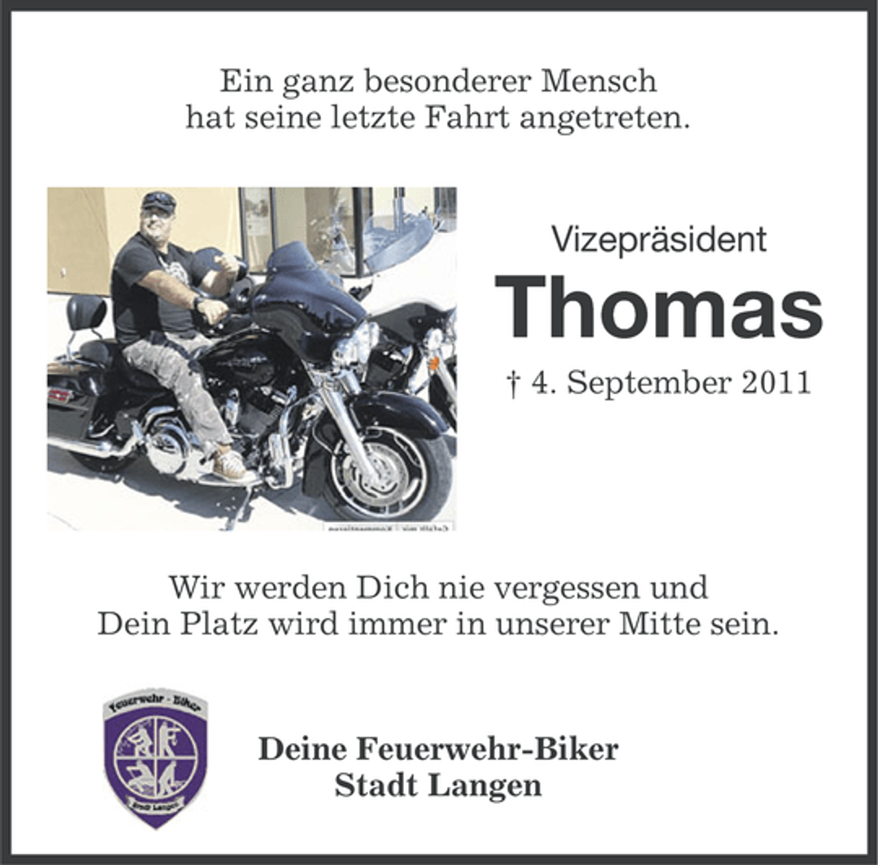 <p>Ein ganz besonderer Mensch<br />hat seine letzte Fahrt angetreten.</p>
<p>Vizepräsident</p>
<p>Thomas<br />† 4. September 2011</p>
<p>Wir werden Dich nie vergessen und<br />Dein Platz wird immer in unserer Mitte sein.</p>
<p>Deine Feuerwehr-Biker<br />Stadt Langen</p>