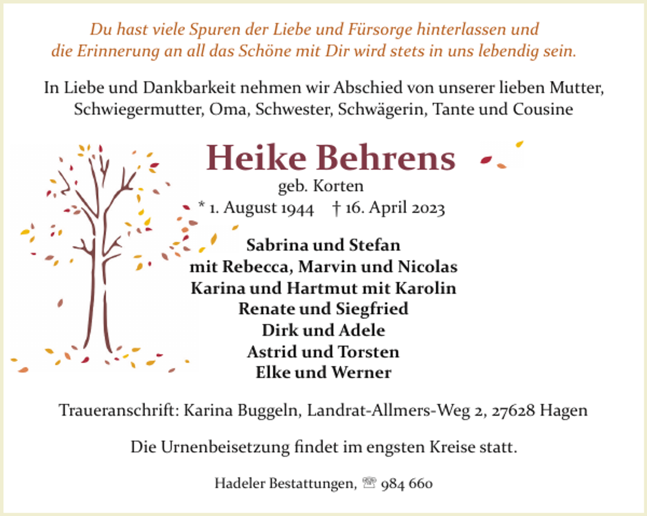 <p>Du hast viele Spuren der Liebe und Fürsorge hinterlassen und<br />die Erinnerung an all das Schöne mit Dir wird stets in uns lebendig sein.<br />In Liebe und Dankbarkeit nehmen wir Abschied von unserer lieben Mutter,<br />Schwiegermutter, Oma, Schwester, Schwägerin, Tante und Cousine</p><p>Heike Behrens</p><p>geb. Korten<br />* 1. August 1944 † 16. April 2023</p><p>Sabrina und Stefan<br />mit Rebecca, Marvin und Nicolas<br />Karina und Hartmut mit Karolin<br />Renate und Siegfried<br />Dirk und Adele<br />Astrid und Torsten<br />Elke und Werner<br />Traueranschrift: Karina Buggeln, Landrat­Allmers­Weg 2, 27628 Hagen<br />Die Urnenbeisetzung ﬁndet im engsten Kreise statt.<br />Hadeler Bestattungen, ' 984 660</p>