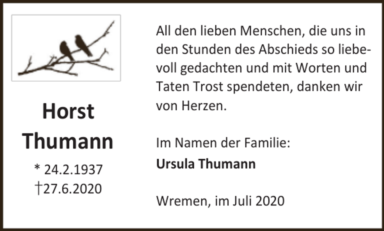 <p>Horst<br />Thumann<br />* 24.2.1937<br />†27.6.2020</p><p>All den lieben Menschen, die uns in<br />den Stunden des Abschieds so liebevoll gedachten und mit Worten und<br />Taten Trost spendeten, danken wir<br />von Herzen.<br />Im Namen der Familie:<br />Ursula Thumann<br />Wremen, im Juli 2020</p>