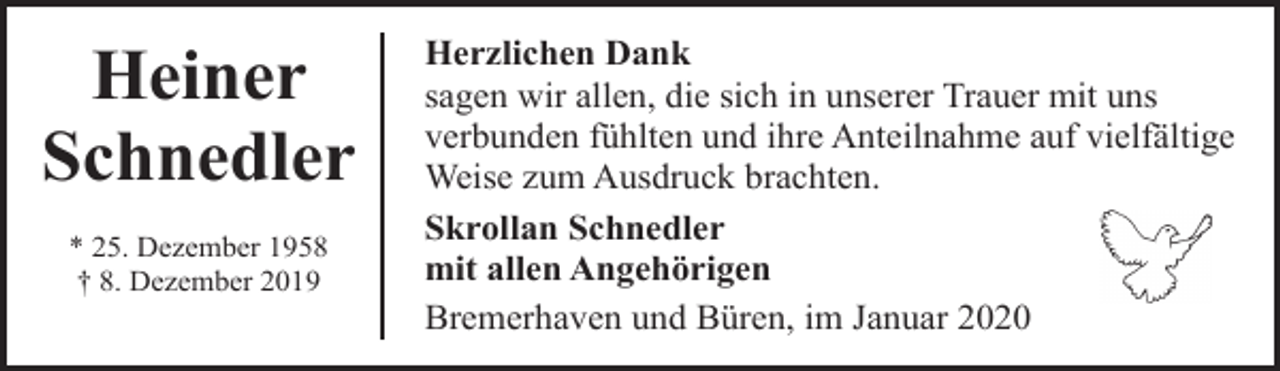 <p>Heiner<br />Schnedler<br />* 25. Dezember 1958<br />† 8. Dezember 2019</p><p>Herzlichen Dank<br />sagen wir allen, die sich in unserer Trauer mit uns<br />verbunden fühlten und ihre Anteilnahme auf vielfältige<br />Weise zum Ausdruck brachten.<br />Skrollan Schnedler<br />mit allen Angehörigen<br />Bremerhaven und Büren, im Januar 2020</p>
