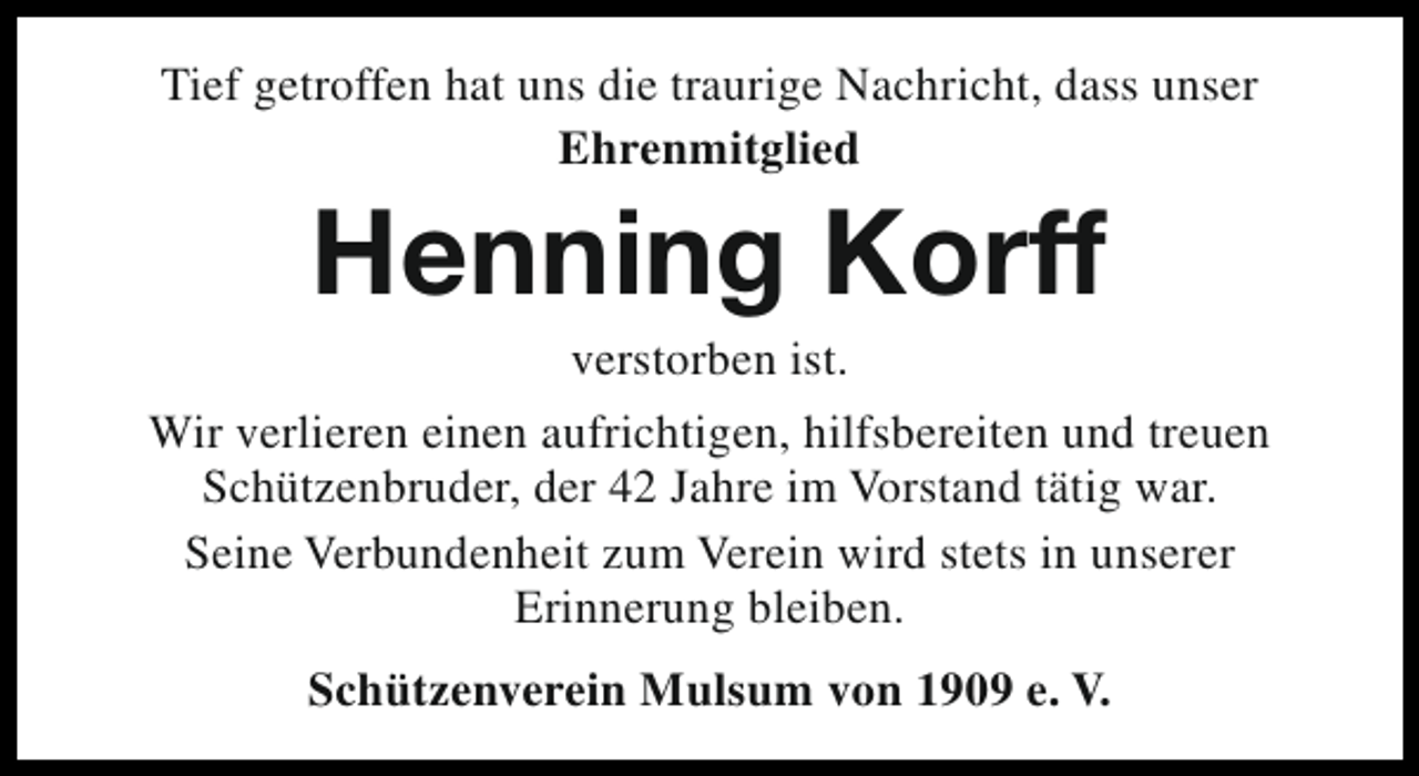 <p>Tief getroffen hat uns die traurige Nachricht, dass unser<br />Ehrenmitglied</p><p>Henning Korff</p><p>verstorben ist.<br />Wir verlieren einen aufrichtigen, hilfsbereiten und treuen<br />Schützenbruder, der 42 Jahre im Vorstand tätig war.<br />Seine Verbundenheit zum Verein wird stets in unserer<br />Erinnerung bleiben.<br />Schützenverein Mulsum von 1909 e. V.</p>