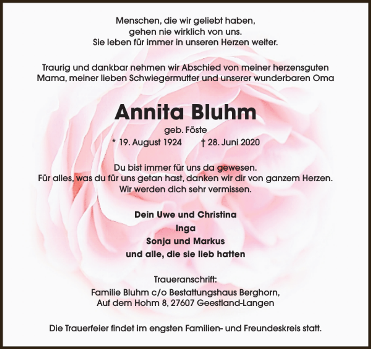 <p>Menschen, die wir geliebt haben,<br />gehen nie wirklich von uns.<br />Sie leben für immer in unseren Herzen weiter.<br />Traurig und dankbar nehmen wir Abschied von meiner herzensguten<br />Mama, meiner lieben Schwiegermutter und unserer wunderbaren Oma</p><p>Annita Bluhm</p><p>geb. Föste<br />* 19. August 1924<br />† 28. Juni 2020<br />Du bist immer für uns da gewesen.<br />Für alles, was du für uns getan hast, danken wir dir von ganzem Herzen.<br />Wir werden dich sehr vermissen.<br />Dein Uwe und Christina<br />Inga<br />Sonja und Markus<br />und alle, die sie lieb hatten<br />Traueranschrift:<br />Familie Bluhm c/o Bestattungshaus Berghorn,<br />Auf dem Hohm 8, 27607 Geestland-Langen<br />Die Trauerfeier findet im engsten Familien- und Freundeskreis statt.</p>